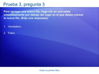 Prueba 3, pregunta 3
Para agregar una nueva fila, haga clic en una celda
inmediatamente por debajo del lugar en el que desea colocar
la nueva fila. (Elija una respuesta).


1. Verdadero.

2. Falso.




                          Crear su primer libro
 