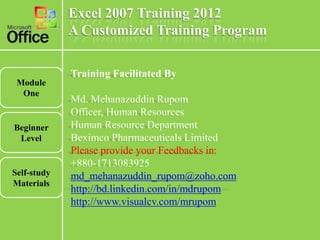 Excel 2007 Training 2012
             A Customized Training Program

             Training Facilitated By
 Module
  One
             Md. Mehanazuddin Rupom
             Officer, Human Resources
Beginner     Human Resource Department
 Level       Beximco Pharmaceuticals Limited
             Please provide your Feedbacks in:
             +880-1713083925
Self-study   md_mehanazuddin_rupom@zoho.com
Materials
             http://bd.linkedin.com/in/mdrupom
             http://www.visualcv.com/mrupom
 