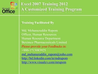 Excel 2007 Training 2012
A Customized Training Program

Training Facilitated By

Md. Mehanazuddin Rupom
Officer, Human Resources
Human Resource Department
Beximco Pharmaceuticals Limited
Please provide your Feedbacks in:
+880-1713083925
md_mehanazuddin_rupom@zoho.com
http://bd.linkedin.com/in/mdrupom
http://www.visualcv.com/mrupom
 