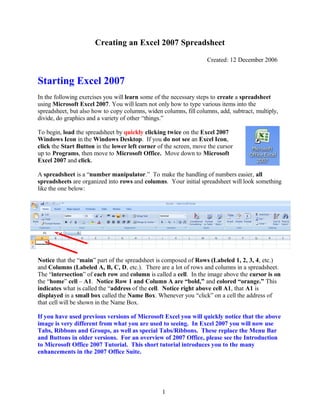 Creating an Excel 2007 Spreadsheet
Created: 12 December 2006
Starting Excel 2007
In the following exercises you will learn some of the necessary steps to create a spreadsheet
using Microsoft Excel 2007. You will learn not only how to type various items into the
spreadsheet, but also how to copy columns, widen columns, fill columns, add, subtract, multiply,
divide, do graphics and a variety of other “things.”
To begin, load the spreadsheet by quickly clicking twice on the Excel 2007
Windows Icon in the Windows Desktop. If you do not see an Excel Icon,
click the Start Button in the lower left corner of the screen, move the cursor
up to Programs, then move to Microsoft Office. Move down to Microsoft
Excel 2007 and click.
A spreadsheet is a “number manipulator.” To make the handling of numbers easier, all
spreadsheets are organized into rows and columns. Your initial spreadsheet will look something
like the one below:
Notice that the “main” part of the spreadsheet is composed of Rows (Labeled 1, 2, 3, 4, etc.)
and Columns (Labeled A, B, C, D, etc.). There are a lot of rows and columns in a spreadsheet.
The “intersection” of each row and column is called a cell. In the image above the cursor is on
the “home” cell – A1. Notice Row 1 and Column A are “bold,” and colored “orange.” This
indicates what is called the “address of the cell. Notice right above cell A1, that A1 is
displayed in a small box called the Name Box. Whenever you “click” on a cell the address of
that cell will be shown in the Name Box.
If you have used previous versions of Microsoft Excel you will quickly notice that the above
image is very different from what you are used to seeing. In Excel 2007 you will now use
Tabs, Ribbons and Groups, as well as special Tabs/Ribbons. These replace the Menu Bar
and Buttons in older versions. For an overview of 2007 Office, please see the Introduction
to Microsoft Office 2007 Tutorial. This short tutorial introduces you to the many
enhancements in the 2007 Office Suite.
1
 