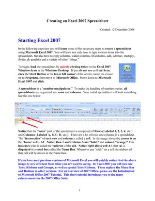 1
Creating an Excel 2007 Spreadsheet
Created: 12 December 2006
Starting Excel 2007
In the following exercises you will learn some of the necessary steps to create a spreadsheet
using Microsoft Excel 2007. You will learn not only how to type various items into the
spreadsheet, but also how to copy columns, widen columns, fill columns, add, subtract, multiply,
divide, do graphics and a variety of other “things.”
To begin, load the spreadsheet by quickly clicking twice on the Excel 2007
Windows Icon in the Windows Desktop. If you do not see an Excel Icon,
click the Start Button in the lower left corner of the screen, move the cursor
up to Programs, then move to Microsoft Office. Move down to Microsoft
Excel 2007 and click.
A spreadsheet is a “number manipulator.” To make the handling of numbers easier, all
spreadsheets are organized into rows and columns. Your initial spreadsheet will look something
like the one below:
Notice that the “main” part of the spreadsheet is composed of Rows (Labeled 1, 2, 3, 4, etc.)
and Columns (Labeled A, B, C, D, etc.). There are a lot of rows and columns in a spreadsheet.
The “intersection” of each row and column is called a cell. In the image above the cursor is on
the “home” cell – A1. Notice Row 1 and Column A are “bold,” and colored “orange.” This
indicates what is called the “address of the cell. Notice right above cell A1, that A1 is
displayed in a small box called the Name Box. Whenever you “click” on a cell the address of
that cell will be shown in the Name Box.
If you have used previous versions of Microsoft Excel you will quickly notice that the above
image is very different from what you are used to seeing. In Excel 2007 you will now use
Tabs, Ribbons and Groups, as well as special Tabs/Ribbons. These replace the Menu Bar
and Buttons in older versions. For an overview of 2007 Office, please see the Introduction
to Microsoft Office 2007 Tutorial. This short tutorial introduces you to the many
enhancements in the 2007 Office Suite.
 
