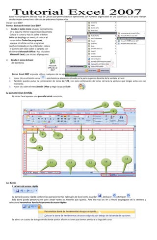 Excel es un programa del tipo Hoja de Cálculo que permite realizar operaciones con números organizados en una cuadrícula. Es útil para realizar desde simples sumas hasta cálculos de préstamos hipotecarios.  <br />29146500Iniciar Excel 2007 Formas básicas de iniciar Excel 2007. <br />Desde el botón Inicio situado, normalmente,<br /> en la esquina inferior izquierda de la pantalla.<br /> Coloca el cursor y haz clic sobre el botón <br />Inicio se despliega un menú; al colocar el<br /> cursor sobre Todos los programas ,<br /> aparece otra lista con los programas <br />que hay instalados en tu ordenador; coloca<br /> el puntero del ratón sobre la carpeta con <br />el nombre Microsoft Office y haz clic sobre <br /> Microsoft Excel, y se iniciará el programa. <br />185737570485<br />Desde el icono de Excel<br /> del escritorio. <br />Cerrar  Excel 2007 se puede utilizar cualquiera de las siguientes operaciones: <br />Hacer clic en el botón cerrar, este botón se encuentra situado en la parte superior derecha de la ventana e Excel.<br />3419475168910También puedes pulsar la combinación de teclas ALT+F4, con esta combinación de teclas cerrarás la ventana que tengas activa en ese momento.<br />Hacer clic sobre el menú Botón Office y elegir la opción Salir. <br />La pantalla inicial de EXCELEXCEL<br />Al iniciar Excel aparece una pantalla inicial como ésta, <br /> <br />Las Barras <br />1 La barra de acceso rápido <br />La barra de acceso rápido contiene las operaciones más habituales de Excel como Guardar , Deshacer o Rehacer .<br />Esta barra puede personalizarse para añadir todos los botones que quieras. Para ello haz clic en la flecha desplegable de la derecha y selecciona Personalizar Banda de opciones de acceso rápido. <br />Se abrirá un cuadro de diálogo desde donde podrás añadir acciones que iremos viendo a lo largo del curso:<br />2 La barra de título <br />Contiene el nombre del documento sobre el que se está trabajando en ese momento. Cuando creamos un libro nuevo se le asigna el nombre provisional Libro1, hasta que lo guardemos y le demos el nombre que queramos. <br />3. En el extremo de la derecha están los botones para minimizar , restaurar y cerrar . <br /> <br />4 y 5 La Banda de Opciones <br />La Banda de opciones contiene todas las opciones del programa agrupadas en pestañas. Al hacer clic en Insertar, por ejemplo, veremos las operaciones relacionadas con la inserción de los diferentes elementos que se pueden crear en Excel. <br />Todas las operaciones se pueden hacer a partir de estos menús. Pero las más habituales podríamos añadirlas a la barra de acceso rápido como hemos visto en el punto anterior. <br />En algunos momentos algunas opciones no estarán disponibles, las reconocerás porque tienen un color atenuado.<br />Las pestañas que forman la banda pueden ir cambiando según el momento en que te encuentres cuando trabajes con Excel. Está diseñada para mostrar solamente aquellas opciones que te serán útiles en cada pantalla. <br /> <br />Pulsando la tecla ALT entraremos en el modo de acceso por teclado. De esta forma aparecerán pequeños recuadros junto a las pestañas y opciones indicando la tecla (o conjunto de teclas) que deberás pulsar para acceder a esa opción sin la necesidad del ratón.<br />Las opciones no disponibles en el momento actual se muestran semitransparentes. <br />Para salir del modo de acceso por teclado vuelve a pulsar la tecla ALT. <br /> <br />Si haces doble clic sobre cualquiera de las pestañas, la barra se minimizará para ocupar menos espacio.<br />De esta forma sólo muestra el nombre de las pestañas y las opciones quedarán ocultas.<br />Las opciones volverán a mostrarse en el momento en el que vuelvas a hacer clic en cualquier pestaña. <br />6.  La barra de fórmulas<br />Nos muestra el contenido de la celda activa, es decir, la casilla donde estamos situados. Cuando vayamos a modificar el contenido de la celda, dicha barra variará ligeramente, pero esto lo estudiaremos más adelante. <br /> <br />11.  La barra de etiquetas<br />Permite movernos por las distintas hojas del libro de trabajo. <br /> <br />12  Las barras de desplazamiento<br />Permiten movernos a lo largo y ancho de la hoja de forma rápida y sencilla, simplemente hay que desplazar la barra arrastrándola con el ratón, o hacer clic en los triángulos. <br /> <br />La Ayuda <br />Tenemos varios métodos para obtener Ayuda con Excel.<br />Un método consiste en utilizar la Banda de opciones, haciendo clic en el interrogante:<br />Otro método consiste en utilizar la tecla F1 del teclado. Aparecerá la ventana de ayuda desde la cual tendremos que buscar la ayuda necesaria<br />161925170180El Botón Office <br />Haciendo clic en el botón de Office que se encuentra en la parte superior izquierda de la pantalla podrás desplegar un menú desde donde podrás ver las acciones que puedes realizar sobre el documento, incluyendo Guardar, Imprimir o crear uno Nuevo.<br />A este menú también puedes accerder desde el modo de acceso por teclado tal y como vimos para la Banda de opciones.<br />Este menú contiene tres tipos básicos de elementos:<br />Comandos inmediatos. Se ejecutan de forma inmediata al hacer clic sobre ellos. Se reconocen porque a la derecha del nombre del comando no aparece nada. Por ejemplo, la opción Guardar para guardar el documento actual. O también, al hacer clic en la opción puede aparecer un cuadro de diálogo donde nos pedirá más información sobre la acción a realizar como la opción Abrir. Opción con otro menú desplegable. Se reconocen porque tienen un triángulo a la derecha. Colocando el ratón en ese triángulo puedes acceder a otro listado de opciones. Por ejemplo, la opción Administrar para acceder a las opciones de administración de la base de datos. 571572390066675-4445<br />Unidad 2. Empezando a trabajar con Excel <br />Veremos cómo introducir y modificar los diferentes tipos de datos disponibles en Excel, así como manejar las distintas técnicas de movimiento dentro de un libro de trabajo para la creación de hojas de cálculo.<br /> <br />Conceptos de Excel Libro de trabajo es el archivo que creamos con Excel, es decir, todo lo que hacemos en este programa se almacenará formando el libro de trabajo. Los libros de trabajo de Excel tienen la extensión .XLS para que el ordenador los reconozca como tal. Cuando se inicia una sesión de Excel automáticamente se abre un nuevo libro de trabajo con el nombre provisional de Libro1. Esto lo puedes comprobar en la pantalla de Excel, en la Barra de título en la parte superior de la ventana verás como pone Microsoft Excel - Libro1. Cada vez que empezamos un nuevo trabajo con Excel el número del libro irá variando dependiendo de cuántos se hayan creado en esta sesión. Así si empezamos otro trabajo, el nombre que se asigna será Libro2, el siguiente Libro3, y así sucesivamente. Cuidado que el nombre asignado sólo sirve como referencia para identificar los trabajos mientras no se hayan guardado, en ningún caso significa que el archivo ya se encuentra guardado. Un libro de trabajo está formado por varias hojas, en principio constará de 3 hojas aunque el número de éstas puede variar entre 1 y 255, Si miras en la parte inferior de la ventana de Excel encontrarás las diferentes hojas del libro de trabajo, cada una de ellas nombradas de la forma Hoja1, Hoja2... Los libros de trabajo son una gran herramienta de organización, ya que por ejemplo todas las hojas referidas a un mismo proyecto o trabajo podrían agruparse en un sólo libro. Hoja de cálculo   La hoja de cálculo es uno de los distintos tipos de hojas que puede contener un libro de trabajo. Es una herramienta muy útil para todas aquellas personas que trabajen con gran cantidad de números y necesiten realizar cálculos u operaciones con ellos.Es como una gran hoja cuadriculada formada por 16384 columnas y 1.048.576 filas.  Las hojas de cálculo están formadas por columnas y filas.Una columna es el conjunto de celdas seleccionadas verticalmente. Cada columna se nombra por letras, por ejemplo A, B, C,.......AA, AB,........IV.Cada fila se numera desde 1 hasta 1.048.576 y es la selección horizontal de un conjunto de celdas de una hoja de datos.La intersección de una columna y una fila se denomina Celda y se nombra con el nombre de la columna a la que pertenece y a continuación el número de su fila, por ejemplo la primera celda pertenece a la columna A y la fila 1 por lo tanto la celda se llama A1. Si observas la ventana de Excel podrás comprobar todo lo explicado anteriormente.Cuando el cursor está posicionado en alguna celda preparado para trabajar con ésta, dicha celda se denomina Celda activa y se identifica porque aparece más remarcada que las demás.238125-2301240De igual forma tenemos la fila activa, fila donde se encuentra la celda activa y columna activa, columna de la celda activa.Otro concepto muy importante en una hoja de cálculo es el de Rango, que es un bloque rectangular de una o más celdas que Excel trata como una unidad. Los rangos son vitales en la Hoja de Cálculo, ya que todo tipo de operaciones se realizan a base de rangos. Más adelante veremos las distintas formas de definir un rango.  <br /> <br />Movimiento rápido en la hoja   <br />Tan solo una pequeña parte de la hoja es visible en la ventana de documento. Nuestra hoja, la mayoría de las veces, ocupará mayor número de celdas que las visibles en el área de la pantalla y es necesario moverse por el documento rápidamente. <br />Cuando no está abierto ningún menú, las teclas activas para poder desplazarse a través de la hoja son: <br />MOVIMIENTOTECLADOCelda Abajo FLECHA ABAJO Celda Arriba FLECHA ARRIBA Celda Derecha FLECHA DERECHA Celda Izquierda FLECHA IZQUIERDA Pantalla Abajo AVPAG Pantalla Arriba REPAG Celda A1 CTRL+INICIO Primera celda de la columna activa FIN     FLECHA ARRIBA Última celda de la columna activa FIN     FLECHA ABAJO Primera celda de la fila activa FIN     FLECHA IZQUIERDA o  INICIO Última celda de la fila activa FIN     FLECHA DERECHA <br /> <br />Otra forma rápida de moverse por la hoja cuando se conoce con seguridad la celda donde se desea ir es escribir su nombre de columna y fila en el cuadro de texto a la izquierda de la barra de fórmulas:<br />Por ejemplo, para ir a la celda DF15 deberás escribirlo en la caja de texto y pulsar la tecla INTRO. <br /> <br />Aunque siempre puedes utilizar el ratón, moviéndote con las barras de desplazamiento para visualizar la celda a la que quieres ir, y hacer clic sobre ésta. <br />Movimiento rápido en el libro   <br />Dentro de nuestro libro de trabajo existen varias hojas de cálculo. Por defecto aparecen 3 hojas de cálculo aunque el número podría cambiarse. <br />En este apartado trataremos los distintos métodos para movernos por las distintas hojas del libro de trabajo. <br />Empezaremos por utilizar la barra de etiquetas. <br />Observarás como en nuestro caso tenemos 3 hojas de cálculo, siendo la hoja activa, es decir, la hoja en la que estamos situados para trabajar, la Hoja1. <br />Haciendo clic sobre cualquier pestaña cambiará de hoja, es decir, si haces clic sobre la pestaña Hoja3 pasarás a trabajar con dicha hoja. <br />Si el número de hojas no caben en la barra de etiquetas, tendremos que hacer uso de los botones de la izquierda de dicha barra para visualizarlas: <br />  Para visualizar a partir de la Hoja1. <br />  Para visualizar la hoja anterior a las que estamos visualizando. <br />  Para visualizar la hoja siguiente a las que estamos visualizando. <br />  Para visualizar las últimas hojas. <br />Una vez visualizada la hoja a la que queremos acceder, bastará con hacer clic sobre la etiqueta de ésta. <br />Si todas las hojas del libro de trabajo caben en la barra, estos botones no tendrán ningún efecto. <br />También se pueden utilizar combinaciones de teclas para realizar desplazamientos dentro del libro de trabajo, como pueden ser: <br />MOVIMIENTO TECLADO Hoja Siguiente CTRL+AVPAG Hoja Anterior CTRL+REPAG <br /> <br />Introducir datos <br />En cada una de las celdas de la hoja, es posible introducir textos, números o fórmulas. En todos los casos, los pasos a seguir serán los siguientes:<br />Situar el cursor sobre la celda donde se van a introducir los datos y teclear los datos que desees introducir.<br />Aparecerán en dos lugares: en la celda activa y en la Barra de Fórmulas, como puedes observar en el dibujo siguiente:<br /> <br />Para introducir el valor en la celda puedes utilizar cualquiera de los tres métodos que te explicamos a continuación: <br />INTRO: Se valida el valor introducido en la celda y además la celda activa pasa a ser la que se encuentra justo por debajo. <br />TECLAS DE MOVIMIENTO: Se valida el valor introducido en la celda y además la celda activa cambiará dependiendo de la flecha pulsada, es decir, si pulsamos FLECHA DERECHA será la celda contigua hacia la derecha. <br />CUADRO DE ACEPTACIÓN: Es el botón de la barra de fórmulas, al hacer clic sobre él se valida el valor para introducirlo en la celda pero la celda activa seguirá siendo la misma. <br />Si antes de introducir la información cambias de opinión y deseas restaurar el contenido de la celda a su valor inicial, sólo hay que pulsar la tecla Esc del teclado o hacer clic sobre el botón Cancelar de la barra de fórmulas. Así no se introducen los datos y la celda seguirá con el valor que tenía. <br />Si hemos introducido mal una fórmula posiblemente nos aparezca un recuadro dándonos información sobre el posible error cometido, leerlo detenidamente para comprender lo que nos dice y aceptar la corrección o no.<br />Otras veces la fórmula no es correcta y no nos avisa, pero aparecerá algo raro en la celda, comprobar la fórmula en la barra de fórmulas para encontrar el error.<br /> <br />Modificar datos  <br />Se puede modificar el contenido de una celda al mismo tiempo que se esté escribiendo o más tarde, después de la introducción. <br />Si aún no se ha validado la introducción de datos y se comete algún error, se puede modificar utilizando la tecla Retroceso del teclado para borrar el carácter situado a la izquierda del cursor, haciendo retroceder éste una posición. No se puede utilizar la tecla FLECHA IZQUIERDA porque equivale a validar la entrada de datos. <br />Si ya se ha validado la entrada de datos y se desea modificar, Seleccionaremos la celda adecuada, después activaremos la Barra de Fórmulas pulsando la tecla F2 o iremos directamente a la barra de fórmulas haciendo clic en la parte del dato a modificar. <br />La Barra de Estado cambiará de Listo a Modificar. <br />En la Barra de Fórmulas aparecerá el punto de inserción o cursor al final de la misma, ahora es cuando podemos modificar la información. <br />Después de teclear la modificación pulsaremos INTRO o haremos clic sobre el botón Aceptar.<br />Si después de haber modificado la información se cambia de opinión y se desea restaurar el contenido de la celda a su valor inicial, sólo hay que pulsar la tecla Esc del teclado o hacer clic sobre el botón Cancelar de la barra de fórmulas. Así no se introducen los datos y la celda muestra la información que ya tenía.<br />Si se desea reemplazar el contenido de una celda por otro distinto, se selecciona la celda y se escribe el nuevo valor directamente sobre ésta. <br />Tipos de datos<br />En una Hoja de Cálculo, los distintos TIPOS DE DATOS que podemos introducir son: <br />VALORES CONSTANTES, es decir, un dato que se introduce directamente en una celda. Puede ser un número, una fecha u hora, o un texto. <br />Si deseas una explicación más detallada sobre los valores constantes visita nuestro básico . <br />FÓRMULAS, es decir, una secuencia formada por: valores constantes, referencias a otras celdas, nombres, funciones, u operadores. Es una técnica básica para el análisis de datos. Se pueden realizar diversas operaciones con los datos de las hojas de cálculo como +, -, x, /, Sen, Cos, etc... En una fórmula se pueden mezclar constantes, nombres, referencias a otras celdas, operadores y funciones. La fórmula se escribe en la barra de fórmulas y debe empezar siempre por el signo =. <br />Si deseas saber más sobre las fórmulas pulsa aquí . <br /> <br />Errores en los datos   <br />Cuando introducimos una fórmula en una celda puede ocurrir que se produzca un error. Dependiendo del tipo de error puede que Excel nos avise o no.<br />right0Cuando nos avisa del error, el cuadro de diálogo que aparece tendrá el aspecto que ves a la derecha:<br />Nos da una posible propuesta que podemos aceptar haciendo clic sobre el botón Sí o rechazar utilizando el botón No.<br /> <br />Podemos detectar un error sin que nos avise cuando aparece la celda con un símbolo en la esquina superior izquierda tal como esto:.<br />Al hacer clic sobre el símbolo aparecerá un cuadro como que nos permitirá saber más sobre el error.<br />Dependiendo del tipo de error, al hacer clic sobre el cuadro anterior se mostrará un cuadro u otro, siendo el más frecuente el que aparece a continuación:<br />right0Este cuadro nos dice que la fórmula es incoherente y nos deja elegir entre diferentes opciones. Posiblemente el error sea simplemente que la fórmula de la celda no tiene el mismo aspecto que todas las demás fórmulas adyacente (por ejemplo, ésta sea una resta y todas las demás sumas).<br />Si no sabemos qué hacer, disponemos de la opción Ayuda sobre este error. <br />Si lo que queremos es comprobar la fórmula para saber si hay que modificarla o no podríamos utilizar la opción Modificar en la barra de fórmulas.<br />Si la fórmula es correcta, se utilizará la opción Omitir error para que desaparezca el símbolo de la esquina de la celda.<br /> <br />Puede que al introducir la fórmula nos aparezca como contenido de la celda #TEXTO , siendo TEXTO un valor que puede cambiar dependiendo del tipo de error. Por ejemplo:<br />##### se produce cuando el ancho de una columna no es suficiente o cuando se utiliza una fecha o una hora negativa.<br />#¡NUM! cuando se ha introducido un tipo de argumento o de operando incorrecto, como puede ser sumar textos.<br />#¡DIV/0! cuando se divide un número por cero.<br />#¿NOMBRE? cuando Excel no reconoce el texto de la fórmula.<br />#N/A cuando un valor no está disponible para una función o fórmula.<br />#¡REF! se produce cuando una referencia de celda no es válida.<br />#¡NUM! cuando se escriben valores numéricos no válidos en una fórmula o función.<br />#¡NULO! cuando se especifica una intersección de dos áreas que no se intersectan.<br />También en estos casos, la celda, como en el caso anterior, contendrá además un símbolo en la esquina superior izquierda tal como: . Este símbolo se utilizará como hemos visto antes.<br />Unidad 3. Operaciones con archivos <br />Vamos a ver las operaciones referentes a archivos como abrir, nuevo, guardar, guardar como y cerrar para poder manejarlas sin problemas a la hora de trabajar con libros de trabajo de Excel. <br /> <br />Guardar un libro de trabajo <br />Cuando empezamos a crear un libro de trabajo y queremos poder recuperarlo en otra ocasión para modificarlo, imprimirlo, en fin, realizar cualquier operación posterior sobre éste, tendremos que almacenarlo en alguna unidad de disco, esta operación se denomina Guardar. También cuando tengamos un libro ya guardado y lo modifiquemos, para que los cambios permanezcan deberemos guardar el libro antes de cerrar.<br />Para almacenar un libro de trabajo, podemos utilizar varios métodos. <br />Un método consiste en almacenar el archivo asignándole un nombre:<br />right0Haz clic el Botón Office y elige la opción Guardar como...<br />Aparecerá el siguiente cuadro de diálogo: <br />Si el fichero ya existía, es decir ya tenía un nombre, aparecerá en el recuadro Nombre de archivo su antiguo nombre, si pulsas el botón Guardar, sin indicarle una nueva ruta de archivo, modificaremos el documento sobre el cual estamos trabajando. Por el contrario si quieres crear otro nuevo documento con las modificaciones que has realizado, sin cambiar el documento original tendrás que seguir estos pasos:<br />En el recuadro Guardar en haz clic sobre la flecha de la derecha para seleccionar la unidad donde vas a grabar tu trabajo. <br />Observa como en el recuadro inferior aparecen las distintas subcarpetas de la unidad seleccionada. <br />Haz doble clic sobre la carpeta donde guardarás el archivo. <br />En el recuadro Nombre de archivo, escribe el nombre que quieres ponerle a tu archivo. <br />y por último haz clic sobre el botón Guardar. <br />Otro método consiste en almacenar el archivo con el mismo nombre que tenía antes de la modificación. Para ello: <br />Selecciona la opción Guardar del Botón Office. <br />1619250<br /> <br />O bien, haz clic sobre el botón Guardar  de la Barra de Acceso Rápido, se guardará con el mismo nombre que tenía. También puedes utilizar la combinación de teclas Ctrl + G.<br />Si el archivo era nuevo, aparecerá el cuadro de diálogo Guardar como... que nos permitirá darle nombre y elegir la ruta donde lo vamos a guardar.<br />Cerrar un libro de trabajo   <br />Una vez hayamos terminado de trabajar con un archivo, convendrá salir de él para no estar utilizando memoria inútilmente. La operación de salir de un documento recibe el nombre de Cierre del documento. Se puede cerrar un documento de varias formas. <br />Una de ellas consiste en utilizar el Botón Office<br />Selecciona el Botón Office y elige la opción Cerrar.<br />161925-3175<br />1772285110490 <br />En caso de detectar un archivo al cual se le ha realizado una modificación no almacenada, Excel nos avisará de ello mostrándonos el siguiente cuadro de diálogo: <br /> <br />Haz clic sobre el botón:  Cancelar para no cerrar el documento. <br />No para salir del documento sin almacenar las modificaciones realizada desde la última vez que guardamos. <br />Sí para almacenar el documento antes de salir de él. <br />En este último caso, si el archivo no tuviese aún ningún nombre, aparecerá el cuadro de diálogo Guardar como para poder asignarle un nombre, en caso contrario, se almacenará con el nombre que tenía. <br /> <br />Otra forma consiste en utilizar el botón Cerrar 27717751270de la barra de menú, cuidado no el de la barra de título que cerraría el programa Excel. Si<br />Empezar un nuevo libro de trabajo   <br />Cuando entramos en Excel automáticamente se inicia un libro de trabajo vacío, pero supongamos que queremos crear otro libro nuevo, la operación se denomina Nuevo. <br />Para empezar a crear un nuevo libro de trabajo, seguir los siguientes pasos: <br />Selecciona el Botón Office y elige la opción Nuevo.<br />4152900787400<br />O bien utilizar la combinación de teclas CTRL+U. <br />En el cuadro que aparecerá debe seleccionar Libro en blanco y hacer clic en Aceptar<br /> <br />-314325-1143635Abrir un libro de trabajo ya existente Si queremos recuperar algún libro de trabajo ya guardado, la operación se denomina Abrir. Para abrir un archivo ya existente selecciona la opción Abrir del Botón Office. Aparecerá el cuadro de diálogo siguiente: <br />Haz clic sobre la flecha de la derecha del recuadro Buscar en. <br />Se desplegará una lista con las unidades disponibles del ordenador. <br />Elige la unidad deseada, haciendo clic sobre ésta. <br />En el recuadro inferior, aparecerán las distintas carpetas de la unidad elegida. <br />Haz doble clic sobre la carpeta donde se encuentra el archivo a recuperar. <br />Al abrir una carpeta, ésta se sitúa en el recuadro superior Buscar en, y ahora en el recuadro inferior aparecerá toda la información de dicha carpeta. <br />Haz clic sobre el archivo deseado. y después sobre el botón Abrir. <br />Otra forma disponible también para abrir un documento, consiste en utilizar una lista de documento abiertos anteriormente. <br />Selecciona el menú Botón Office. <br />A la derecha de la ventana del menú, Excel presenta una lista con los últimos documentos abiertos. <br />1619250<br />Haz clic sobre el documento deseado. <br />El primer documento de la lista es el último que se abrió. <br />Si quieres que un documento se muestre siempre en la lista de Documentos recientes haz clic sobre el icono que se encuentra a su derecha que lo fijará en la lista hasta que lo vuelvas a desactivar. <br /> <br />Unidad 4.  Fórmulas y Funciones <br />Esta unidad es la unidad una de las más importantes del curso, pues en su comprensión y manejo está la base de Excel. Qué es una hoja de cálculo sino una base de datos que utilizamos con una serie de fórmulas para evitar tener que recalcular por cada cambio que hacemos. Por eso esta unidad es fundamental para el desarrollo del curso y la buena utilización de Excel. <br />Vamos a profundizar en el manejo de funciones ya definidas por Excel 2007 para agilizar la creación de hojas de cálculo, estudiando la sintaxis de éstas así como el uso del asistente para funciones, herramienta muy útil cuando no conocemos muy bien las funciones existentes o la sintaxis de éstas. <br /> <br />Introducir Fórmulas y Funciones <br />Una función es una fórmula predefinida por Excel 2007 (o por el usuario) que opera con uno o más valores y devuelve un resultado que aparecerá directamente en la celda o será utilizado para calcular la fórmula que la contiene.<br />La sintaxis de cualquier función es:     nombre_función(argumento1;argumento2;...;argumentoN) <br />Siguen las siguientes reglas: <br />- Si la función va al comienzo de una fórmula debe empezar por el signo =. <br />- Los argumentos o valores de entrada van siempre entre paréntesis. No dejes espacios antes o después de cada paréntesis. <br />- Los argumentos pueden ser valores constantes (número o texto), fórmulas o funciones. <br />- Los argumentos deben de separarse por un punto y coma ;. <br />Ejemplo: =SUMA(A1:C8) <br />Tenemos la función SUMA() que devuelve como resultado la suma de sus argumentos. El operador quot;
:quot;
 nos identifica un rango de celdas, así A1:C8 indica todas las celdas incluidas entre la celda A1 y la C8, así la función anterior sería equivalente a: <br />=A1+A2+A3+A4+A5+A6+A7+A8+B1+B2+B3+B4+B5+B6+B7+B8+C1+C2+C3+C4+C5+C6+C7+C8 <br />En este ejemplo se puede apreciar la ventaja de utilizar la función. <br />Las fórmulas pueden contener más de una función, y pueden aparecer funciones anidadas dentro de la fórmula. <br />Ejemplo: =SUMA(A1:B4)/SUMA(C1:D4) <br />Existen muchos tipos de funciones dependiendo del tipo de operación o cálculo que realizan. Así hay funciones matemáticas y trigonométricas, estadísticas, financieras, de texto, de fecha y hora, lógicas, de base de datos, de búsqueda y referencia y de información. <br />Para introducir una fórmula debe escribirse en una celda cualquiera tal cual introducimos cualquier texto, precedida siempre del signo =. <br />Si quieres conocer más sobre los operadores más utilizados y las precedencias de los operadores visita nuestro básico .<br /> <br />Insertar función con el asistente   <br />3895725143510Una función como cualquier dato se puede escribir directamente en la celda si conocemos su sintaxis, pero Excel 2007 dispone de una ayuda o asistente para utilizarlas, así nos resultará más fácil trabajar con ellas. <br />Si queremos introducir una función en una celda: <br />Situarse en la celda donde queremos introducir la función.<br />Hacer clic en la pestaña Fórmulas.<br />1905010160Elegir la opción Insertar función.<br />O bien, hacer clic sobre el botón de la barra de fórmulas. <br />Aparecerá el siguiente cuadro de diálogo Insertar función:<br />Excel 2007 nos permite buscar la función que necesitamos escribiendo una breve descripción de la función necesitada en el recuadro Buscar una función: y a continuación hacer clic sobre el botón , de esta forma no es necesario conocer cada una de las funciones que incorpora Excel ya que el nos mostrará en el cuadro de lista Seleccionar una función: las funciones que tienen que ver con la descripción escrita. <br />Para que la lista de funciones no sea tan extensa podemos seleccionar previamente una categoría del cuadro combinado O seleccionar una categoría:, esto hará que en el cuadro de lista sólo aparezcan las funciones de la categoría elegida y reduzca por lo tanto la lista. Si no estamos muy seguros de la categoría podemos elegir Todas.<br />En el cuadro de lista Seleccionar una función: hay que elegir la función que deseamos haciendo clic sobre ésta. <br />Observa como conforme seleccionamos una función, en la parte inferior nos aparecen los distintos argumentos y una breve descripción de ésta. También disponemos de un enlace Ayuda sobre esta función para obtener una descripción más completa de dicha función. <br />A final, hacer clic sobre el botón Aceptar.<br />Justo por debajo de la barra de fórmulas aparecerá el cuadro de diálogo Argumentos de función, donde nos pide introducir los argumentos de la función: Este cuadro variará según la función que hayamos elegido, en nuestro caso se eligió la función SUMA (). <br />En el recuadro Número1 hay que indicar el primer argumento que generalmente será una celda o rango de celdas tipo A1:B4 . Para ello, hacer clic sobre le botón para que el cuadro se haga más pequeño y podamos ver toda la hoja de cálculo, a continuación seleccionar el rango de celdas o la celda deseadas como primer argumento (para seleccionar un rango de celdas haz clic con el botón izquierdo del ratón sobre la primera celda del rango y sin soltar el botón arrástralo hasta la última celda del rango) y pulsar la tecla INTRO para volver al cuadro de diálogo.<br />En el recuadro Número2 habrá que indicar cuál será el segundo argumento. Sólo en caso de que existiera. <br />Si introducimos segundo argumento, aparecerá otro recuadro para el tercero, y así sucesivamente. <br />Cuando tengamos introducidos todos los argumentos, hacer clic sobre el botón Aceptar.<br />Si por algún motivo insertáramos una fila en medio del rango de una función, Excel expande automáticamente el rango incluyendo así el valor de la celda en el rango. Por ejemplo: Si tenemos en la celda A5 la función =SUMA(A1:A4) e insertamos un fila en la posición 3 la fórmula se expandirá automáticamente cambiando a =SUMA(A1:A5).<br />En la pestaña Inicio o en la de Fórmulas encontrarás el botón Autosuma que nos permite realizar la función SUMA de forma más rápida.<br />Con este botón tenemos acceso también a otras funciones utilizando la flecha de la derecha del botón.<br />right0Al hacer clic sobre ésta aparecerá la lista desplegable de la derecha:<br />Y podremos utilizar otra función que no sea la Suma, como puede ser Promedio (calcula la media aritmética), Cuenta (cuenta valores), Máx (obtiene el valor máximo) o Mín (obtiene el valor mínimo). Ademas de poder accesar al diálogo de funciones a través de Más Funciones... <br /> <br />Si quieres conocer más sobre las referencias y nombres visita nuestro básico . <br /> <br />Utilizar Expresiones como argumentos de las Funciones <br />Excel permite que en una función tengamos como argumentos expresiones, por ejemplo la suma de dos celdas (A1+A3). El orden de ejecución de la función será primero resolver las expresiones y después ejecutar la función sobre el resultado de las expresiones. <br />Por ejemplo, si tenemos la siguiente función =Suma((A1+A3);(A2-A4)) donde:<br />A1 vale 1<br />A2 vale 5<br />A3 vale 2<br />A4 vale 3<br />Excel resolverá primero las expresiones (A1+A3) y (A2-A4) por lo que obtendremos los valores 3 y 2 respectivamente, después realizará la suma obteniendo así 5 como resultado.<br /> <br />Utilizar Funciones como argumentos de las Funciones<br />Excel también permite que una función se convierta en argumento de otra función, de esta forma podemos realizar operaciones realmente complejas en una simple celda. Por ejemplo =MAX(SUMA(A1:A4);B3) , esta fórmula consta de la combinación de dos funciones, la suma y el valor máximo. Excel realizará primero la suma SUMA(A1:A4) y después calculará el valor máximo entre el resultado de la suma y la celda B3.<br />Funciones de fecha y hora <br />De entre todo el conjunto de funciones, en este apartado estudiaremos las funciones dedicadas al tratamiento de fechas y horas.<br />Y estas son todas las posibles funciones ofrecidas por Excel. <br />En varias funciones veremos que el argumento que se le pasa o el valor que nos devuelve es un quot;
número de seriequot;
. Pues bien, Excel llama número de serie al número de días transcurridos desde el 0 de enero de 1900 hasta la fecha introducida, es decir coge la fecha inicial del sistema como el día 0/1/1900 y a partir de ahí empieza a contar, en las funciones que tengan núm_de_serie como argumento, podremos poner un número o bien la referencia de una celda que contenga una fecha. <br />FUNCIÒNDESCRIPCIONAHORA() Devuelve la fecha y la hora actual AÑO(núm_de_serie) Devuelve el año en formato año DIA(núm_de_serie) Devuelve el día del mesDIAS360(fecha_inicial;fecha_final;método) Calcula el número de días entre las dos fechasDIASEM(núm_de_serie;tipo) Devuelve un número del 1 al 7FECHA(año;mes;día)Devuelve la fecha en formato fecha FECHANUMERO(texto_de_fecha)Devuelve la fecha en formato de fecha HORA(núm_de_serie)Devuelve la hora como un número del 0 al 23 HORANUMERO(texto_de_fecha) Convierte una hora de texto en un número HOY()Devuelve la fecha actual MES(núm_de_serie) Devuelve el número del mes en el rango del 1 (enero) al 12 (diciembre) MINUTO(núm_de_serie) Devuelve el minuto en el rango de 0 a 59 NSHORA(hora;minuto;segundo) Convierte horas, minutos y segundos dados como números SEGUNDO(núm_de_serie)Devuelve el segundo en el rango de 0 a 59 <br /> <br />Funciones de texto <br />Una hoja de cálculo está pensada para manejarse dentro del mundo de los números, pero Excel también tiene un conjunto de funciones específicas para la manipulación de texto. <br />Estas son todas las funciones de texto ofrecidas por Excel. <br />FunciónDescripción CARACTER(número)Devuelve el carácter específicado por el númeroCODIGO(texto)Devuelve el código ASCII del primer caracter del textoCONCATENAR(texto1;texto2;...;textoN)Devuelve una cadena de caracteres con la uniónDECIMAL(número;decimales;no_separar_millares)Redondea un número pasado como parámetroDERECHA(texto;núm_de_caracteres)Devuelve el número de caracteres especificadosENCONTRAR(texto_buscado;dentro_del_texto;núm_inicial)Devuelve la posición inicial del texto buscadoESPACIOS(texto)Devuelve el mismo texto pero sin espaciosEXTRAE(texto;posicion_inicial;núm_caracteres)Devuelve los caracteres indicados de una cadenaHALLAR(texto_buscado;dentro_del_texto;núm_inicial)Encuentra una cadena dentro de un textoIGUAL(texto1;texto2)Devuelve un valor lógico (verdadero/falso)IZQUIERDA(texto;núm_de_caracteres)Devuelve el número de caracteres especificadosLARGO(texto)Devuelve la longitud del textoLIMPIAR(texto)Limpia el texto de caracteres no imprimiblesMAYUSC(texto)Convierte a mayúsculasMINUSC(texto)Convierte a minúsculasMONEDA(número;núm_de_decimales)Convierte a monedaNOMPROPIO(texto)Convierte a mayúscula la primera letra del textoREEMPLAZAR(texto_original;num_inicial;núm_de_caracteres;texto_nuevo)Reemplaza parte de una cadena de texto por otraREPETIR(texto;núm_de_veces) Repite el textoSUSTITUIR(texto;texto_original;texto_nuevo;núm_de_ocurrencia)Reemplaza el texto con texto nuevoT(valor)Comprueba que el valor es textoTEXTO(valor;formato)Convierte un valor a textoTEXTOBAHT(número)Convierte un número a texto tailandés (Baht)VALOR(texto)Convierte un texto a númeroFunciones de búsqueda<br />En una hoja de Excel es muy importante coger los datos correctos para trabajar con las fórmulas diseñadas. Por eso existe una agrupación de funciones específicas para realizar búsquedas de datos. <br />Comprendamos qué es en sí una búsqueda, cuando queremos encontrar alguna información de algo no buscamos directamente por lo que buscamos pues lo desconocemos, realizamos una búsqueda de una propiedad o algo similar que conocemos que puede tener lo que buscamos. Por ejemplo, si buscamos a una persona, describimos su aspecto físico, si buscamos el nº de teléfono de un restaurante, buscamos en la guía de teléfonos por el nombre del restaurante. Normalmente el dato que queremos encontrar no lo conocemos por eso buscamos por otros datos que sí conocemos.<br />Estas son las funciones disponibles por Excel para realizar búsquedas:<br />FunciónDescripciónAREAS(ref)Devuelve el número de rangos de celdas contiguasBUSCAR(...) Busca valores de un rango de una columna o una fila BUSCARH(valor_buscado;matriz_buscar_en;indicador_filas;ordenado)Busca en la primera fila de la tabla o matriz de valoresBUSCARV(valor_buscado;matriz_buscar_en;indicador_columnas;ordenado)Busca un valor en la primera columna de la izquierdaCOINCIDIR(valor_buscado;matriz_buscar_en;tipo_de_coincidencia)Devuelve la posición relativa de un elementoCOLUMNA(ref)Devuelve el número de columna de una referenciaCOLUMNAS(matriz)Devuelve el número de columnas que componen la matrizDESREF(ref;filas;columnas;alto;ancho)Devuelve una referencia a un rangoDIRECCION(fila;columna;abs;a1;hoja)Crea una referencia de celda en forma de textoELEGIR(num_indice;valor1;valor2;...)Elige un valor o una accion de una lista de valoresFILA(ref)Devuelve el número de filaFILAS(matriz)Devuelve el número de filasHIPERvínculo(ubicación_del_vínculo;nombre_descriptivo)Crea un acceso directo a un documentoIMPORTARDATOSDINAMICOS(camp_datos;tablas_dinámicas;campo1;elemento1;campo2;elemento2...)Extrae datos almacenados en una tabla dinámicaINDICE(matriz;num_fila;num_columna)Devuelve el valor de una celda en la intersección de una fila y una columnaINDIRECTO(ref;a1)Devuelve una referencia especificadaTRANSPONER(matriz)Intercambia las filas por las columnas en una matriz<br />Funciones financieras.<br />Excel es una de las herramientas más potentes para trabajar con información y cálculos financieros, ofrece una amplia gama de funciones prediseñadas para crearte tu propia quot;
caja de ahorros en casaquot;
.<br />Todas estas funciones están agrupadas en la categoría de Financieras.<br />Vamos a estudiar la amplia gama de funciones financieras que nos ofrece Excel:<br />FunciónDescripción y Ejemplo DB(costo;valor_residual;vida;periodo;mes)Devuelve la depreciación de un bien para un período especificado, método de depreciación de saldo fijoDDB(costo;valor_residual;vida;periodo;factor)Devuelve la depreciación de un bien para un período especificado, mediante el método de depreciación por doble disminución de saldo DVS(costo;valor_residual;vida;periodo_inicial;periodo_final;factor;sin_cambios)Devuelve la depreciación de un bien para un período especificado, incluyendo periodos parcialesINT.PAGO.DIR(tasa;periodo;nper;va)Calcula el interés pagado durante un período específico de una inversiónNPER(tasa;pago;va;vf;tipo)Devuelve el número de pagos de una inversiónPAGO(tasa;nper;va;vf;tipo)Devuelve el pago de un préstamo basado en pagos y tasas de interés constantesPAGOINT(tasa;periodo;nper;va;vf;tipo)Devuelve el interés pagado por una inversión durante periodo determinadoPAGOPRIN(tasa;periodo;nper;va;vf;tipo)Devuelve el pago de un capital de una inversión determinadaSLN(costo;valor_residual;vida)Devuelve la depreciación por método directo de un bien durante un período dadoSYD(costo;valor_residual;vida;periodo)Devuelve la depreciación por método de anualidades de un bien durante un período específicoTASA(nper;pago;va;vf;tipo;estimar)Devuelve la tasa de interés por periodo de un préstamo o una inversiónTIR(valores;estimar)Devuelve la tasa interna de retorno de una inversión para una serie de valores en efectivoTIRM(valores;tasa_financiamiento;tasa_reinversión)Devuelve la tasa interna de retorno modificadaVA(tasa;nper;pago;vf;tipo)Devuelve el valor actual de una inversiónVF(tasa;nper;pago;vf;tipo)Devuelve el valor futuro de una inversión basada en pagos periódicos y constantes más una tasa de interés constanteVNA(tasa;valor1;valor2;...)Devuelve el valor neto actual de una inversión a partir de una tasa de descuentos y una serie de pagos futuros<br />Otras funciones.<br />Además de las funciones anteriormente mencionadas, existe un gran abanico de funciones de diferentes categorías que nos pueden ser de gran utilidad. <br />En este capítulo veremos algunas de ellas clasificándolas por categorías.<br />FunciónDescripción Funciones matemáticas y trigonométricasABS(número)Devuelve el valor absoluto de un númeroALEATORIO() Devuelve un número entre 0 y 1COMBINAT(número;tamaño)Devuelve el número de combinaciones para un número determinado de elementosCOS(número) Devuelve el coseno de un ánguloENTERO(número) Redondea un número hasta el entero inferior más próximoEXP(número) Realiza el cálculo de elevar quot;
equot;
 a la potencia de un número determinadoFACT(número) Devuelve el factorial de un númeroNUMERO.ROMANO(número,forma) Devuelve el número pasado en formato decimal a número RomanoPI() Devuelve el valor de la constante piPOTENCIA(número;potencia)Realiza el cálculo de elevar un número a la potencia indicadaPRODUCTO(número1;número2;...)Devuelve el resultado de realizar el producto de todos los números pasados como argumentosRAIZ(número) Devuelve la raiz cuadrada del número indicadoRESIDUO(número;núm_divisor)Devuelve el resto de la divisiónFunciones estadísticasMEDIA.ARMO(número1;número2;...)Devuelve la media armónica de un conjunto de números positivosMAX(número1;número2;...) Devuelve el valor máximo de la lista de valoresMIN(número1;número2;...) Devuelve el valor mínimo de la lista de valoresMEDIANA(número1;número2;...) Devuelve la mediana de la lista de valoresMODA(número1;número2;...)Devuelve el valor que más se repite en la lista de valoresPROMEDIO(número1;número2;...) Devuelve la media aritmética de la lista de valoresVAR(número1;número2;...) Devuelve la varianza de una lista de valoresK.ESIMO.MAYOR(matriz;k) Devuelve el valor k-ésimo mayor de un conjunto de datosK.ESIMO.MENOR(matriz;k) Devuelve el valor k-ésimo menor de un conjunto de datosFunciones lógicasFALSO() Devuelve el valor lógico FalsoVERDADERODevuelve el valor lógico VerdaderoSI(prueba_logica;valor_si_verdadero;valor_si_falso)Devuelve un valor u otro, según se cumpla o no una condiciónNO(valor_lógico) Invierte el valor lógico proporcionadoY(valor_logico1;valor_logico2;...)Comprueba si todos los valores son verdaderosO(valor_logico1;valor_logico2;...)Comprueba si algún valor lógico es verdadero y devuelve VERDADEROFunciones de informaciónESBLANCO(valor) Comprueba si se refiere a una celda vacíaESERR(valor) Comprueba si un valor es un errorESLOGICO(valor) Comprueba si un valor es lógicoESNOTEXTO(valor) Comprueba si un valor no es de tipo textoESTEXTO(valor) Comprueba si un valor es de tipo textoESNUMERO(valor) Comprueba si un valor es de tipo numéricoTIPO(valor) Devuelve un número que representa el tipo de datos del valor<br />