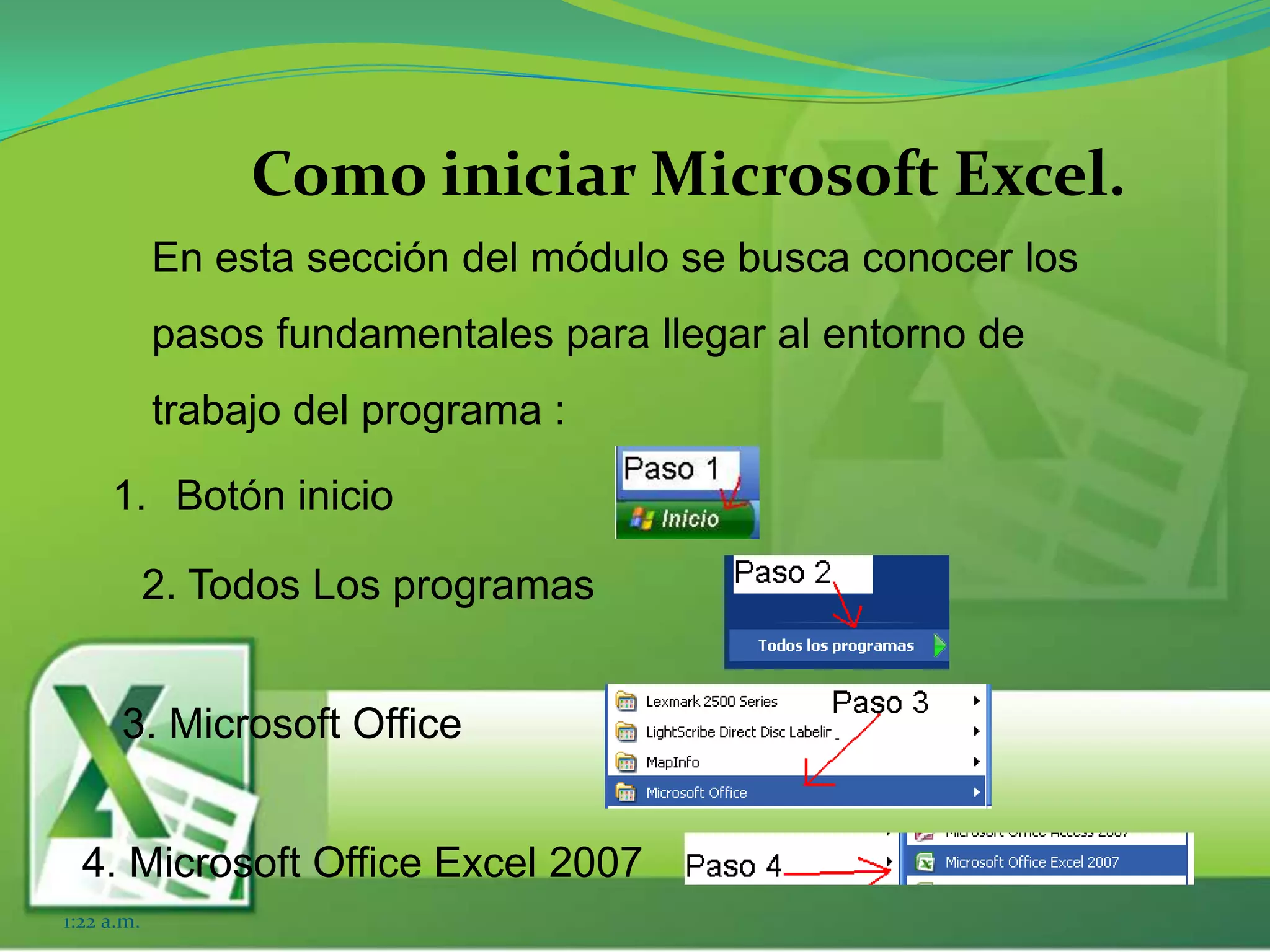 Como iniciar Microsoft Excel.
En esta sección del módulo se busca conocer los
pasos fundamentales para llegar al entorno de
trabajo del programa :
1:22 a.m.
1. Botón inicio
2. Todos Los programas
3. Microsoft Office
4. Microsoft Office Excel 2007
 