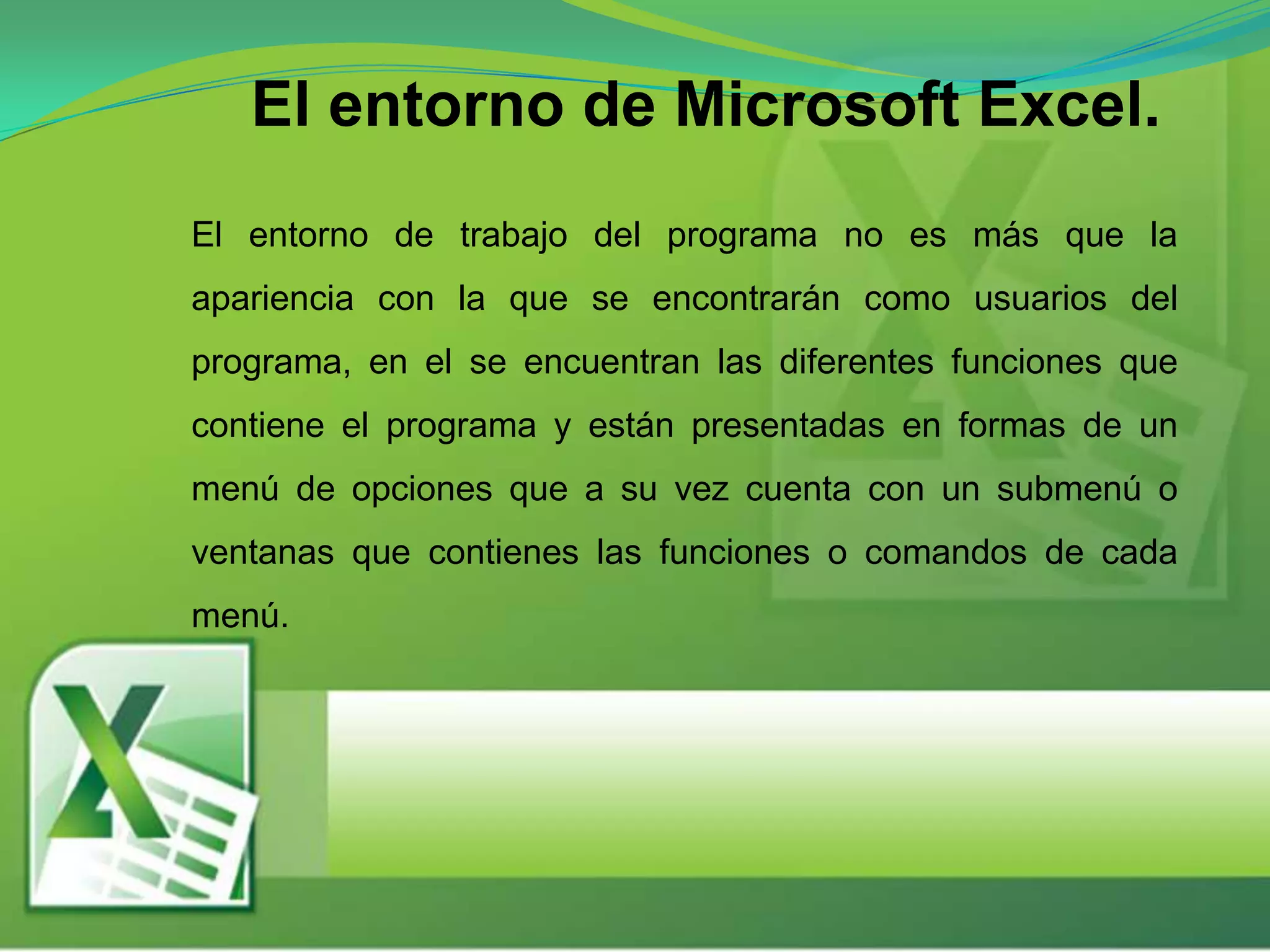El entorno de Microsoft Excel.
El entorno de trabajo del programa no es más que la
apariencia con la que se encontrarán como usuarios del
programa, en el se encuentran las diferentes funciones que
contiene el programa y están presentadas en formas de un
menú de opciones que a su vez cuenta con un submenú o
ventanas que contienes las funciones o comandos de cada
menú.
 