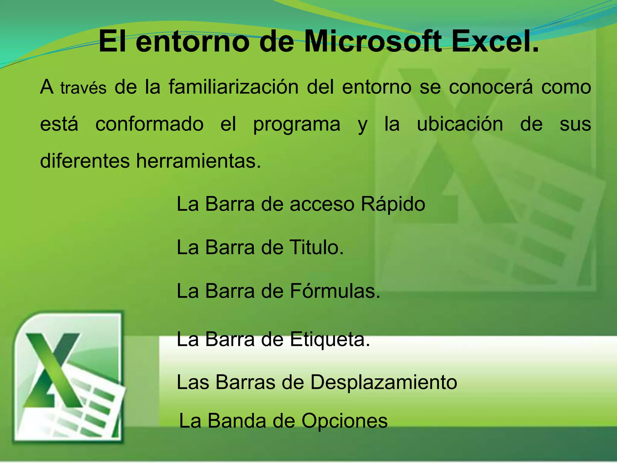 El entorno de Microsoft Excel.
A través de la familiarización del entorno se conocerá como
está conformado el programa y la ubicación de sus
diferentes herramientas.
Las Barras de Desplazamiento
La Barra de acceso Rápido
La Barra de Titulo.
La Barra de Fórmulas.
La Barra de Etiqueta.
La Banda de Opciones
 