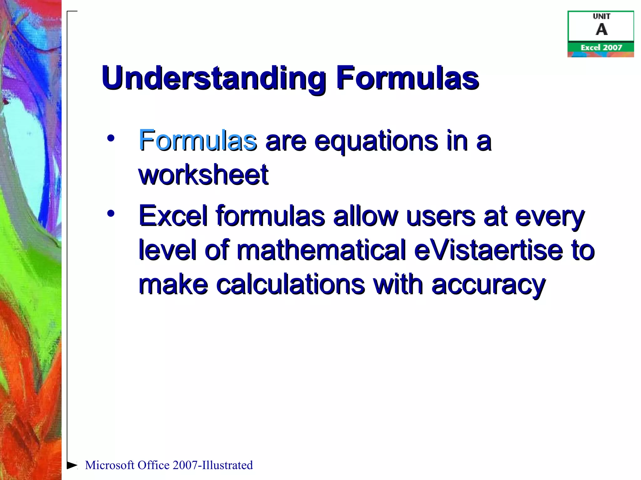 Microsoft Office 2007-Illustrated
Understanding FormulasUnderstanding Formulas
• FormulasFormulas are equations in aare equations in a
worksheetworksheet
• Excel formulas allow users at everyExcel formulas allow users at every
level of mathematical eVistaertise tolevel of mathematical eVistaertise to
make calculations with accuracymake calculations with accuracy
 