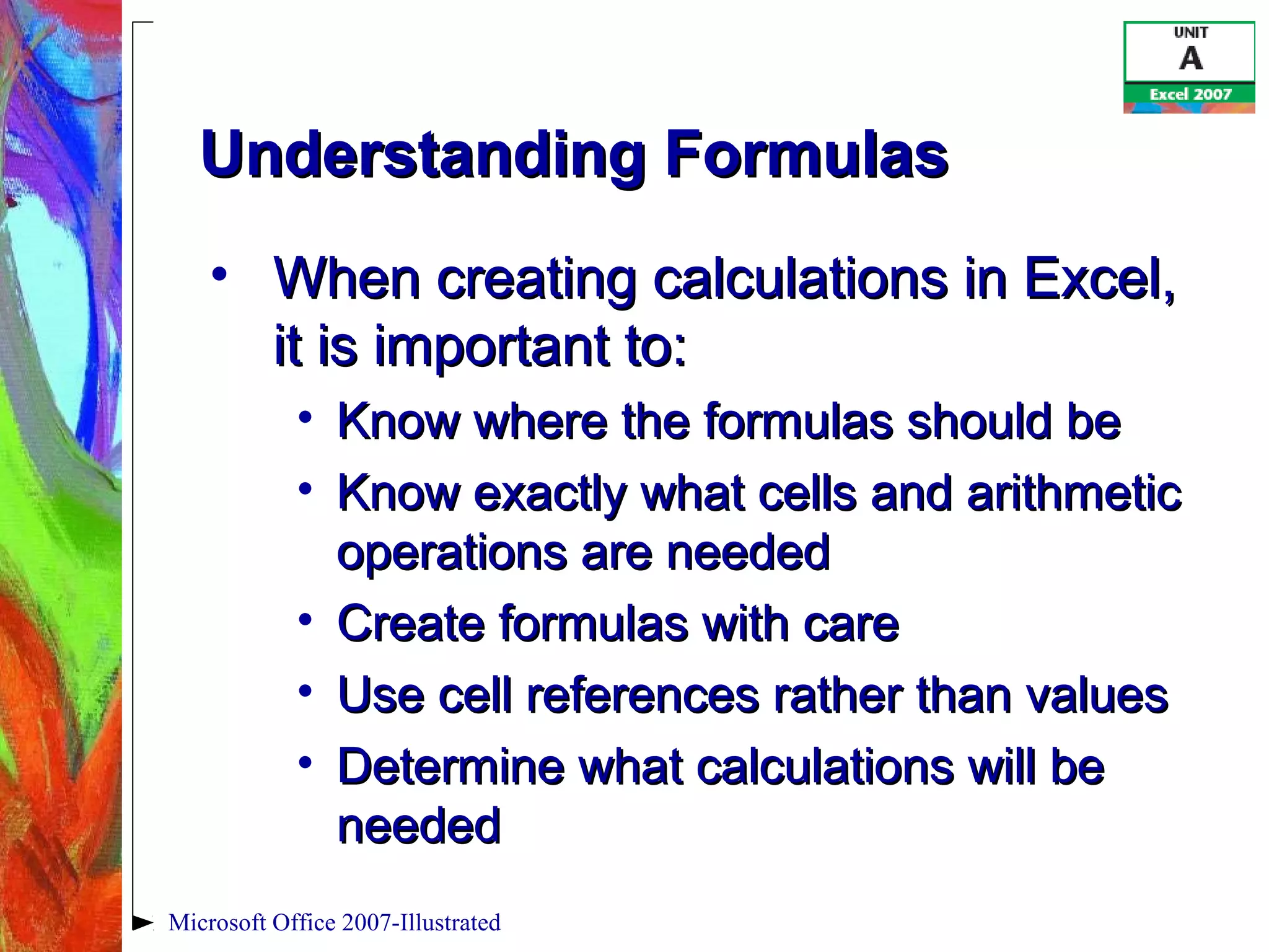 Microsoft Office 2007-Illustrated
Understanding FormulasUnderstanding Formulas
• When creating calculations in Excel,When creating calculations in Excel,
it is important to:it is important to:
• Know where the formulas should beKnow where the formulas should be
• Know exactly what cells and arithmeticKnow exactly what cells and arithmetic
operations are neededoperations are needed
• Create formulas with careCreate formulas with care
• Use cell references rather than valuesUse cell references rather than values
• Determine what calculations will beDetermine what calculations will be
neededneeded
 