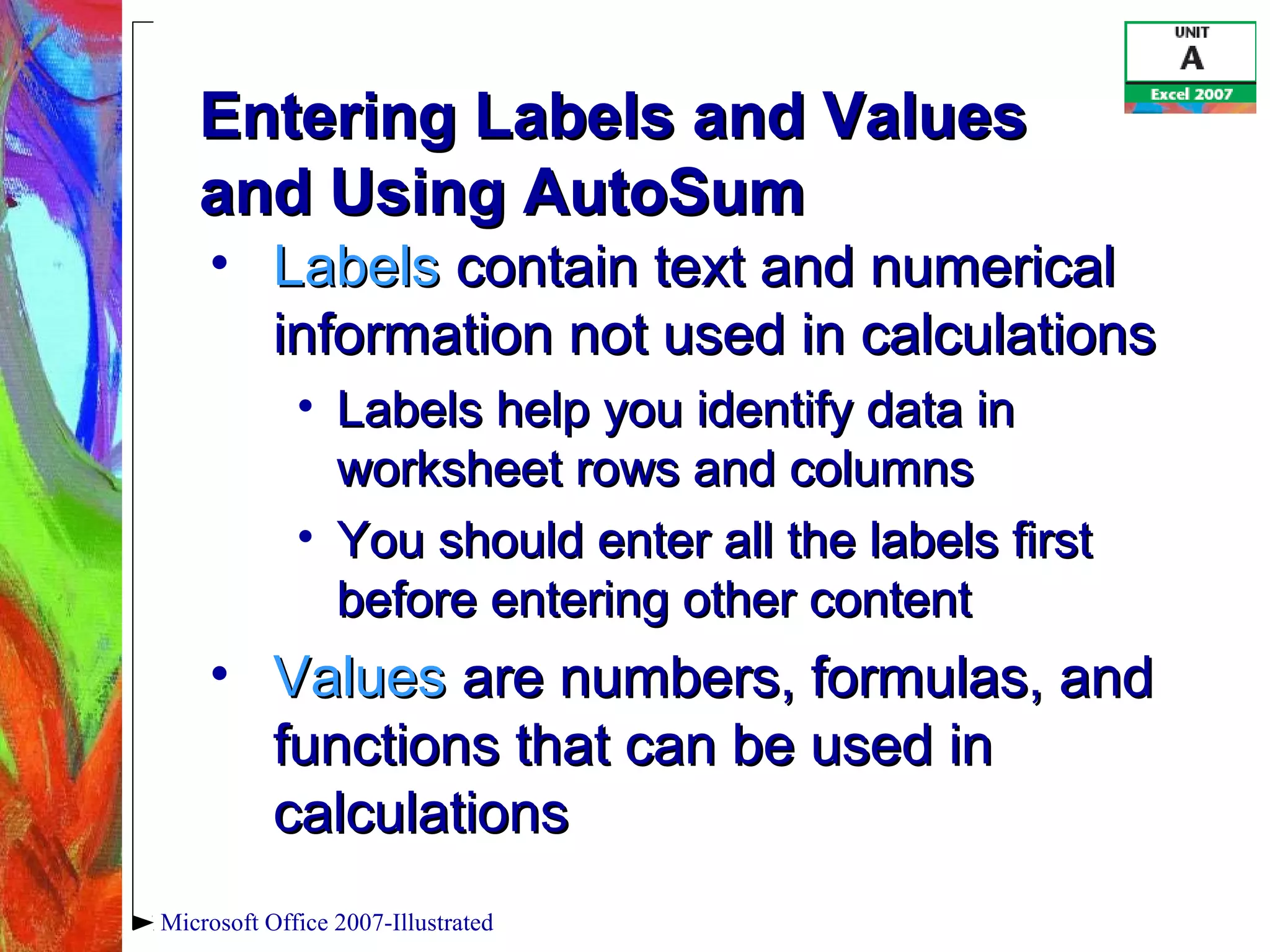 Microsoft Office 2007-Illustrated
Entering Labels and ValuesEntering Labels and Values
and Using AutoSumand Using AutoSum
• LabelsLabels contain text and numericalcontain text and numerical
information not used in calculationsinformation not used in calculations
• Labels help you identify data inLabels help you identify data in
worksheet rows and columnsworksheet rows and columns
• You should enter all the labels firstYou should enter all the labels first
before entering other contentbefore entering other content
• ValuesValues are numbers, formulas, andare numbers, formulas, and
functions that can be used infunctions that can be used in
calculationscalculations
 