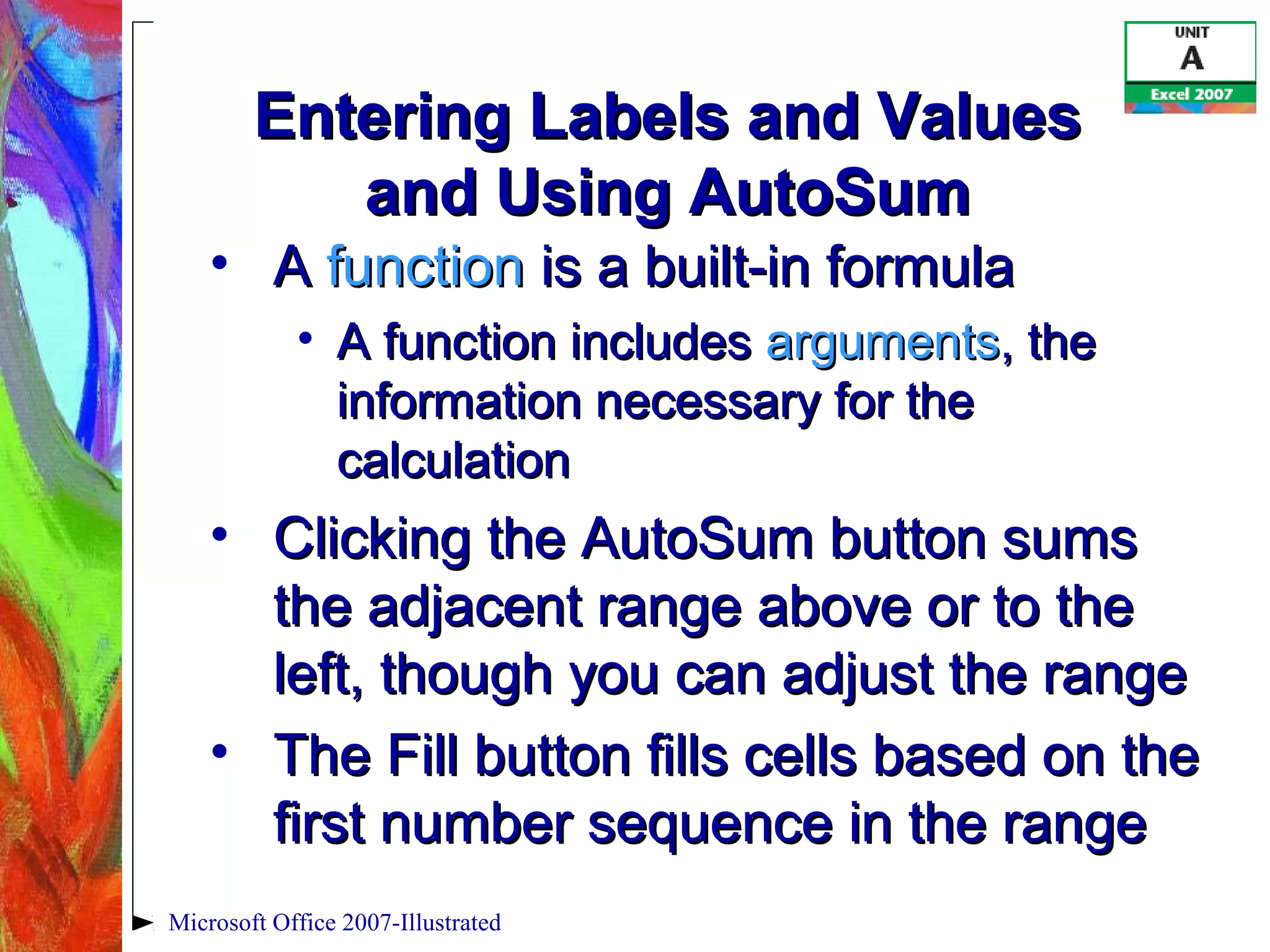 Microsoft Office 2007-Illustrated
Entering Labels and ValuesEntering Labels and Values
and Using AutoSumand Using AutoSum
• AA functionfunction is a built-in formulais a built-in formula
• A function includesA function includes argumentsarguments, the, the
information necessary for theinformation necessary for the
calculationcalculation
• Clicking the AutoSum button sumsClicking the AutoSum button sums
the adjacent range above or to thethe adjacent range above or to the
left, though you can adjust the rangeleft, though you can adjust the range
• The Fill button fills cells based on theThe Fill button fills cells based on the
first number sequence in the rangefirst number sequence in the range
 