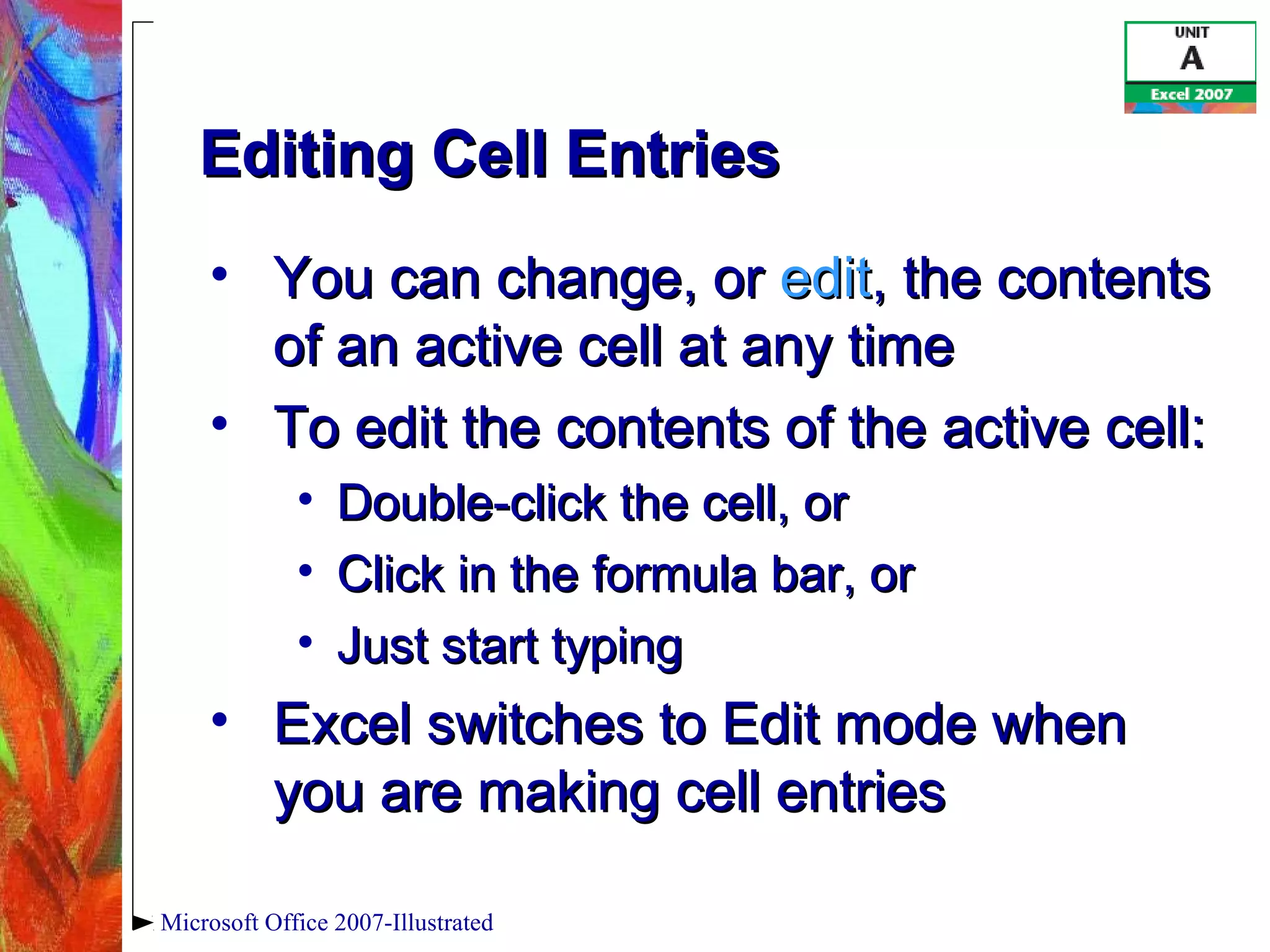 Microsoft Office 2007-Illustrated
Editing Cell EntriesEditing Cell Entries
• You can change, orYou can change, or editedit, the contents, the contents
of an active cell at any timeof an active cell at any time
• To edit the contents of the active cell:To edit the contents of the active cell:
• Double-click the cell, orDouble-click the cell, or
• Click in the formula bar, orClick in the formula bar, or
• Just start typingJust start typing
• Excel switches to Edit mode whenExcel switches to Edit mode when
you are making cell entriesyou are making cell entries
 
