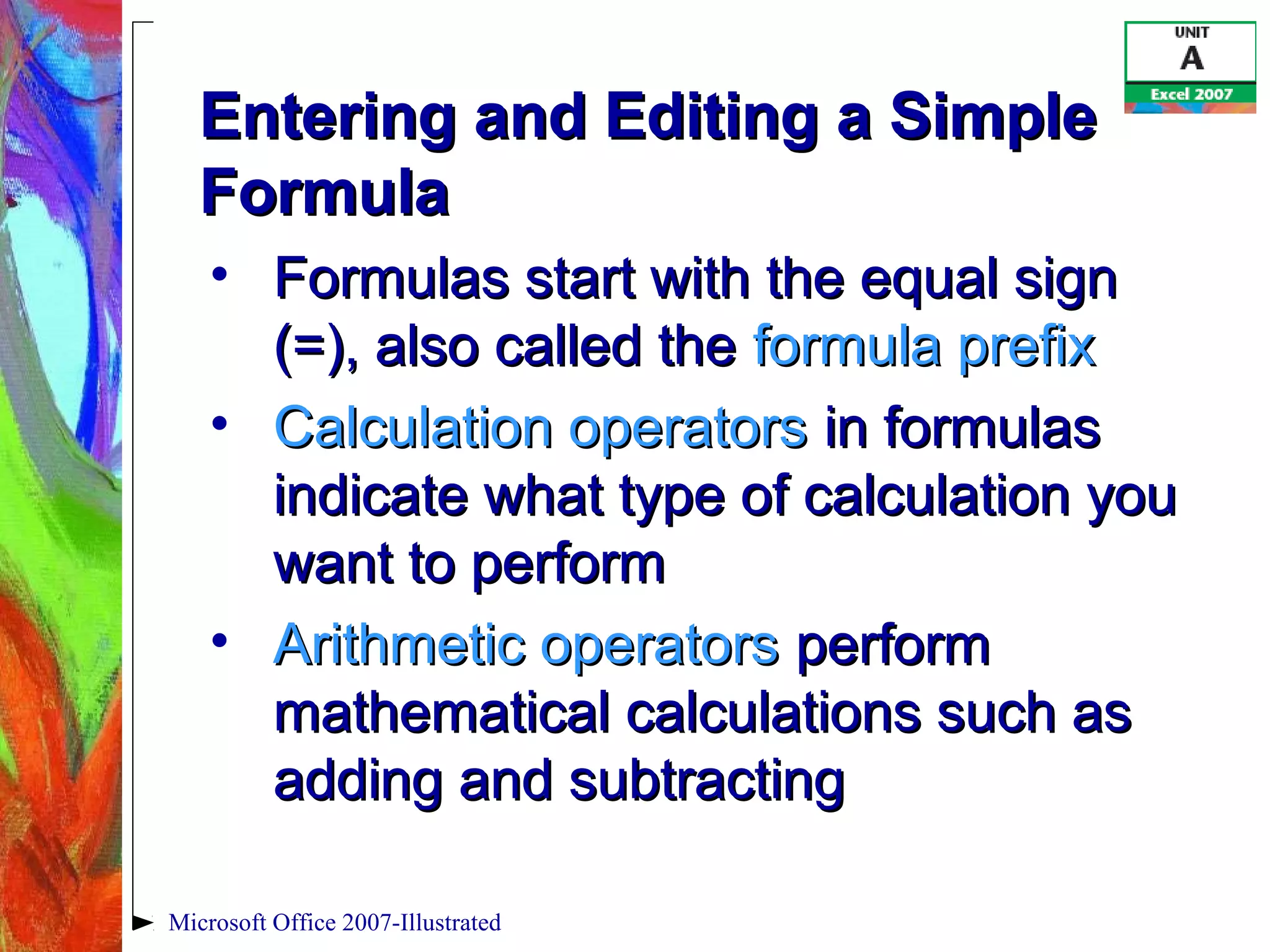 Microsoft Office 2007-Illustrated
Entering and Editing a SimpleEntering and Editing a Simple
FormulaFormula
• Formulas start with the equal signFormulas start with the equal sign
(=), also called the(=), also called the formula prefixformula prefix
• Calculation operatorsCalculation operators in formulasin formulas
indicate what type of calculation youindicate what type of calculation you
want to performwant to perform
• Arithmetic operatorsArithmetic operators performperform
mathematical calculations such asmathematical calculations such as
adding and subtractingadding and subtracting
 