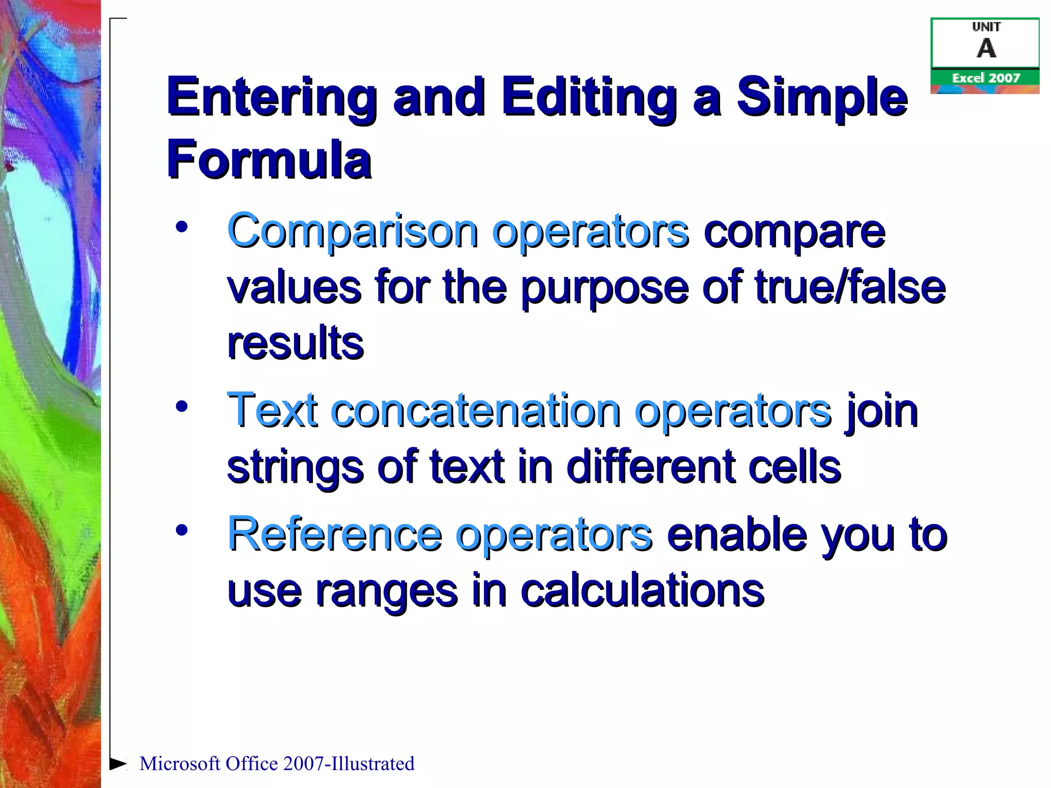 Microsoft Office 2007-Illustrated
Entering and Editing a SimpleEntering and Editing a Simple
FormulaFormula
• Comparison operatorsComparison operators comparecompare
values for the purpose of true/falsevalues for the purpose of true/false
resultsresults
• Text concatenation operatorsText concatenation operators joinjoin
strings of text in different cellsstrings of text in different cells
• Reference operatorsReference operators enable you toenable you to
use ranges in calculationsuse ranges in calculations
 