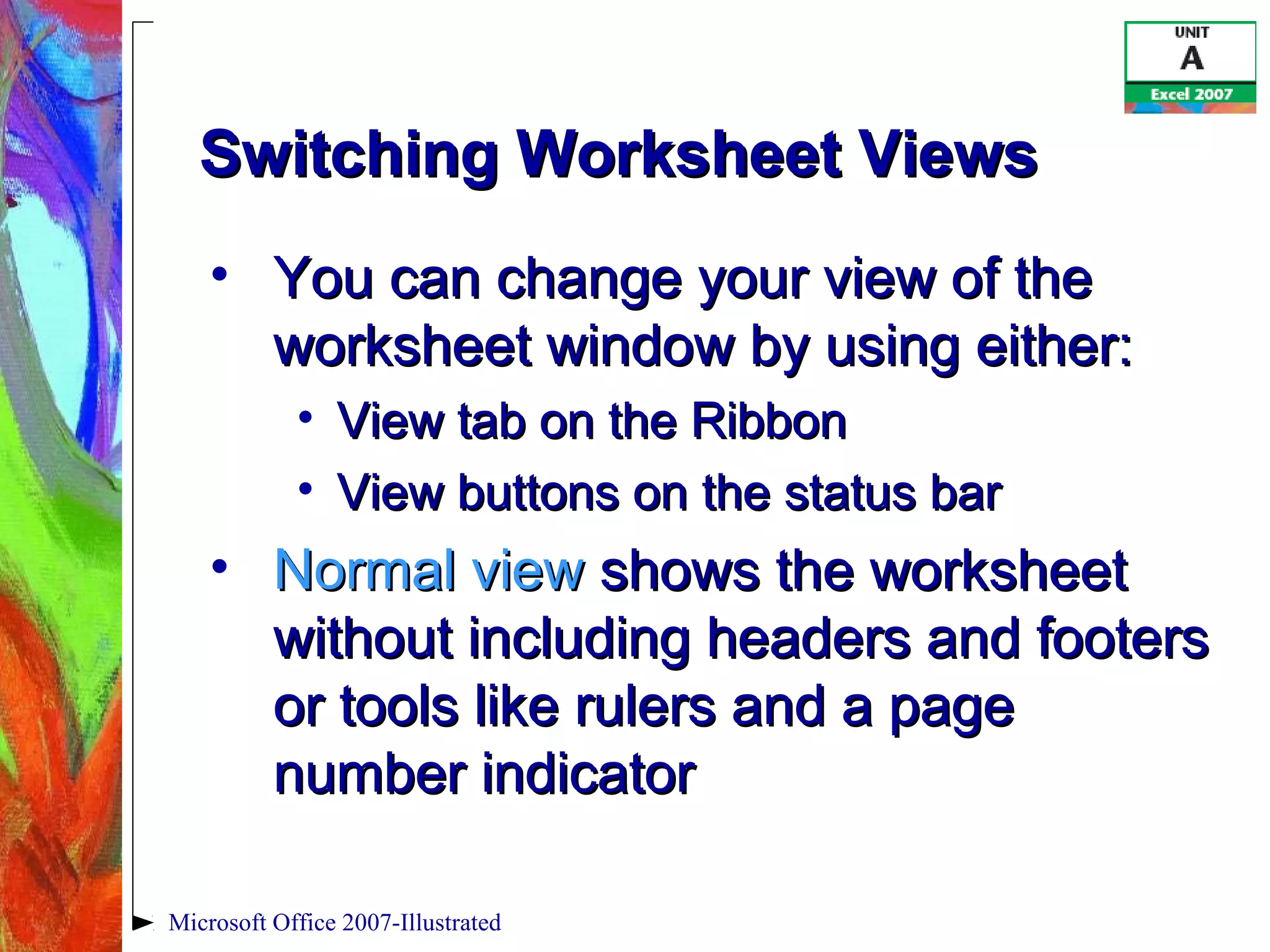 Microsoft Office 2007-Illustrated
Switching Worksheet ViewsSwitching Worksheet Views
• You can change your view of theYou can change your view of the
worksheet window by using either:worksheet window by using either:
• View tab on the RibbonView tab on the Ribbon
• View buttons on the status barView buttons on the status bar
• Normal viewNormal view shows the worksheetshows the worksheet
without including headers and footerswithout including headers and footers
or tools like rulers and a pageor tools like rulers and a page
number indicatornumber indicator
 