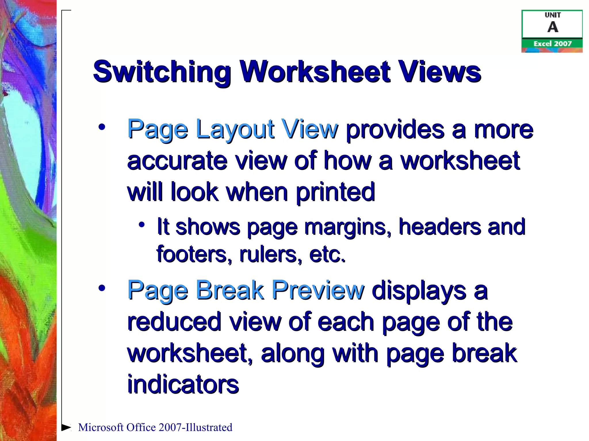 Microsoft Office 2007-Illustrated
Switching Worksheet ViewsSwitching Worksheet Views
• Page Layout ViewPage Layout View provides a moreprovides a more
accurate view of how a worksheetaccurate view of how a worksheet
will look when printedwill look when printed
• It shows page margins, headers andIt shows page margins, headers and
footers, rulers, etc.footers, rulers, etc.
• Page Break PreviewPage Break Preview displays adisplays a
reduced view of each page of thereduced view of each page of the
worksheet, along with page breakworksheet, along with page break
indicatorsindicators
 