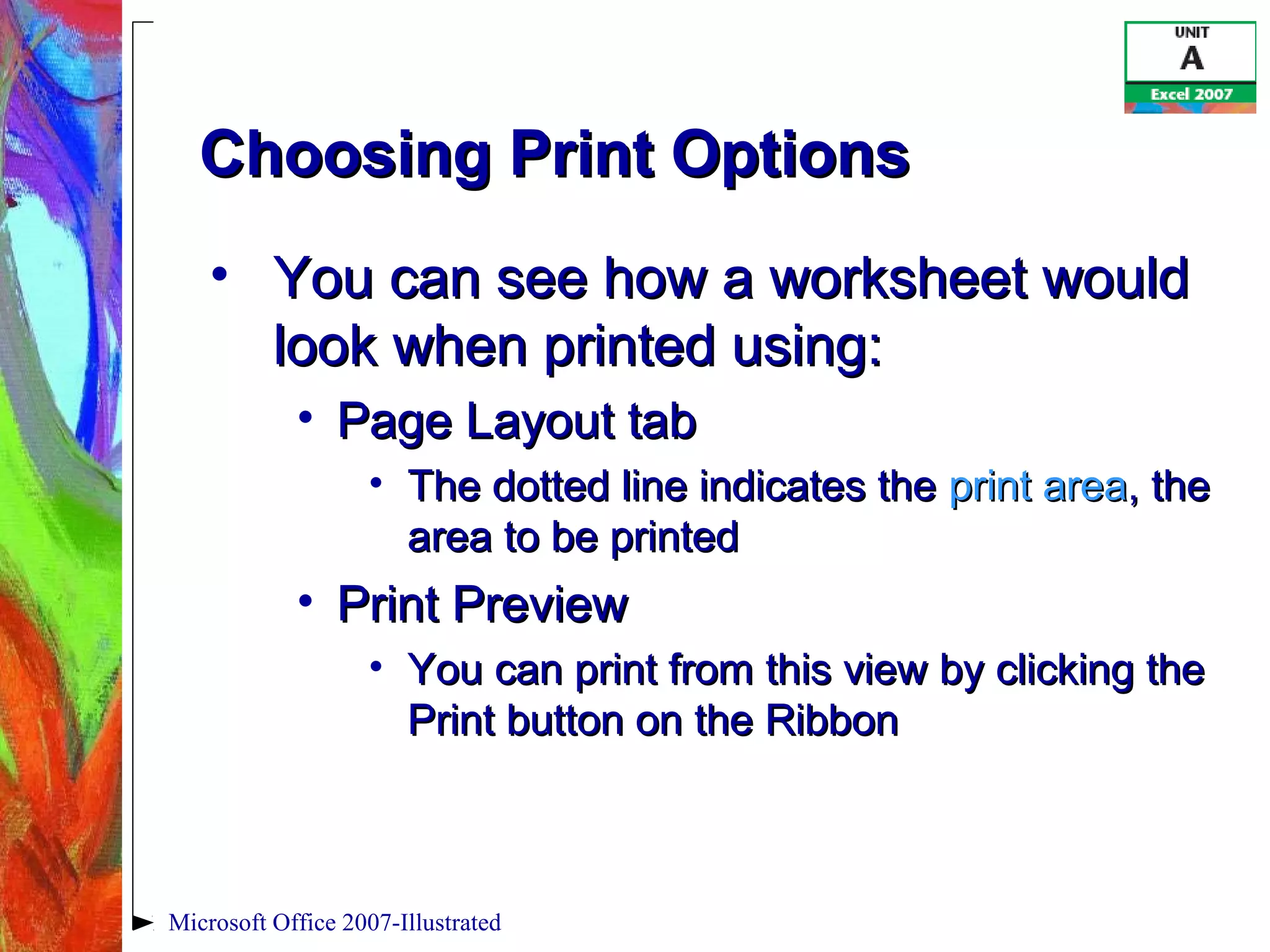 Microsoft Office 2007-Illustrated
Choosing Print OptionsChoosing Print Options
• You can see how a worksheet wouldYou can see how a worksheet would
look when printed using:look when printed using:
• Page Layout tabPage Layout tab
• The dotted line indicates theThe dotted line indicates the print areaprint area, the, the
area to be printedarea to be printed
• Print PreviewPrint Preview
• You can print from this view by clicking theYou can print from this view by clicking the
Print button on the RibbonPrint button on the Ribbon
 