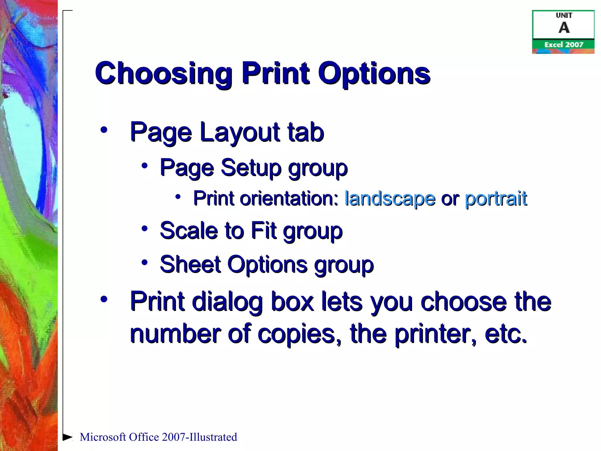 Microsoft Office 2007-Illustrated
Choosing Print OptionsChoosing Print Options
• Page Layout tabPage Layout tab
• Page Setup groupPage Setup group
• Print orientation:Print orientation: landscapelandscape oror portraitportrait
• Scale to Fit groupScale to Fit group
• Sheet Options groupSheet Options group
• Print dialog box lets you choose thePrint dialog box lets you choose the
number of copies, the printer, etc.number of copies, the printer, etc.
 