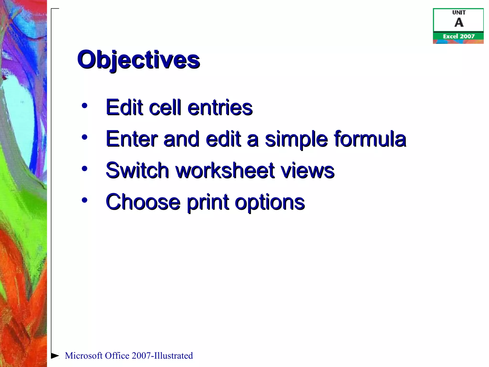 Microsoft Office 2007-Illustrated
ObjectivesObjectives
• Edit cell entriesEdit cell entries
• Enter and edit a simple formulaEnter and edit a simple formula
• Switch worksheet viewsSwitch worksheet views
• Choose print optionsChoose print options
 