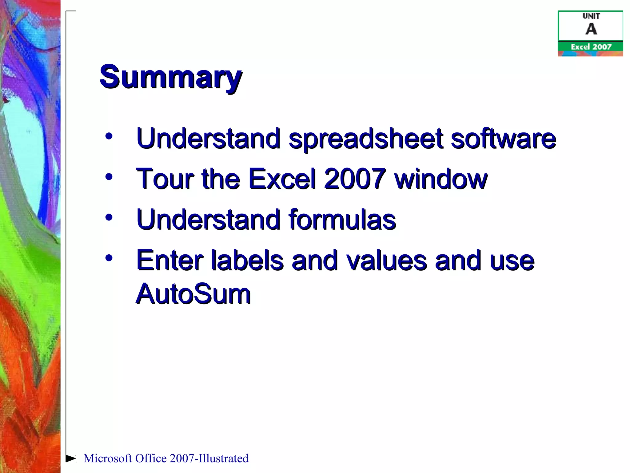 Microsoft Office 2007-Illustrated
SummarySummary
• Understand spreadsheet softwareUnderstand spreadsheet software
• Tour the Excel 2007 windowTour the Excel 2007 window
• Understand formulasUnderstand formulas
• Enter labels and values and useEnter labels and values and use
AutoSumAutoSum
 