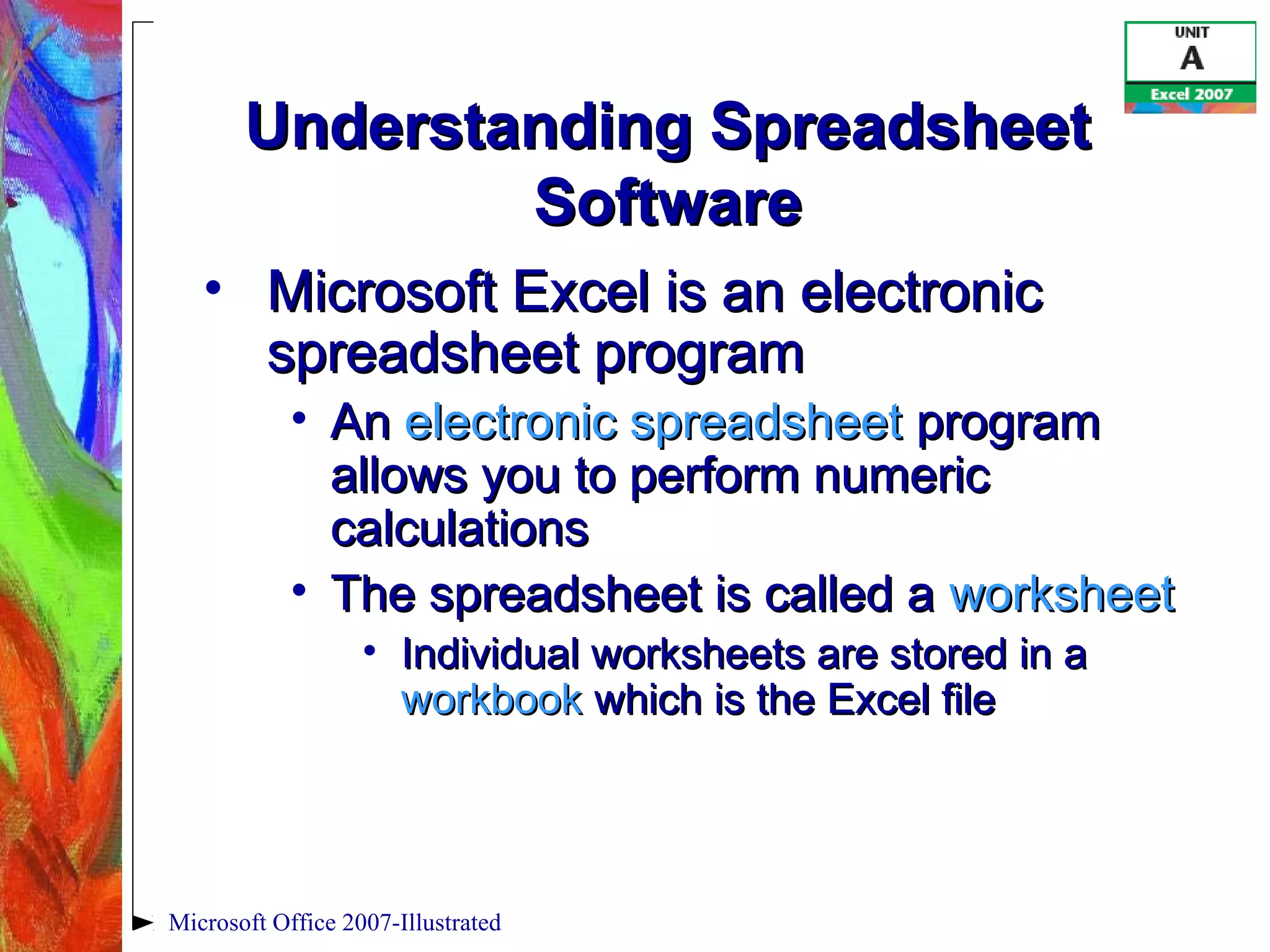 Microsoft Office 2007-Illustrated
Understanding SpreadsheetUnderstanding Spreadsheet
SoftwareSoftware
• Microsoft Excel is an electronicMicrosoft Excel is an electronic
spreadsheet programspreadsheet program
• AnAn electronic spreadsheetelectronic spreadsheet programprogram
allows you to perform numericallows you to perform numeric
calculationscalculations
• The spreadsheet is called aThe spreadsheet is called a worksheetworksheet
• Individual worksheets are stored in aIndividual worksheets are stored in a
workbookworkbook which is the Excel filewhich is the Excel file
 