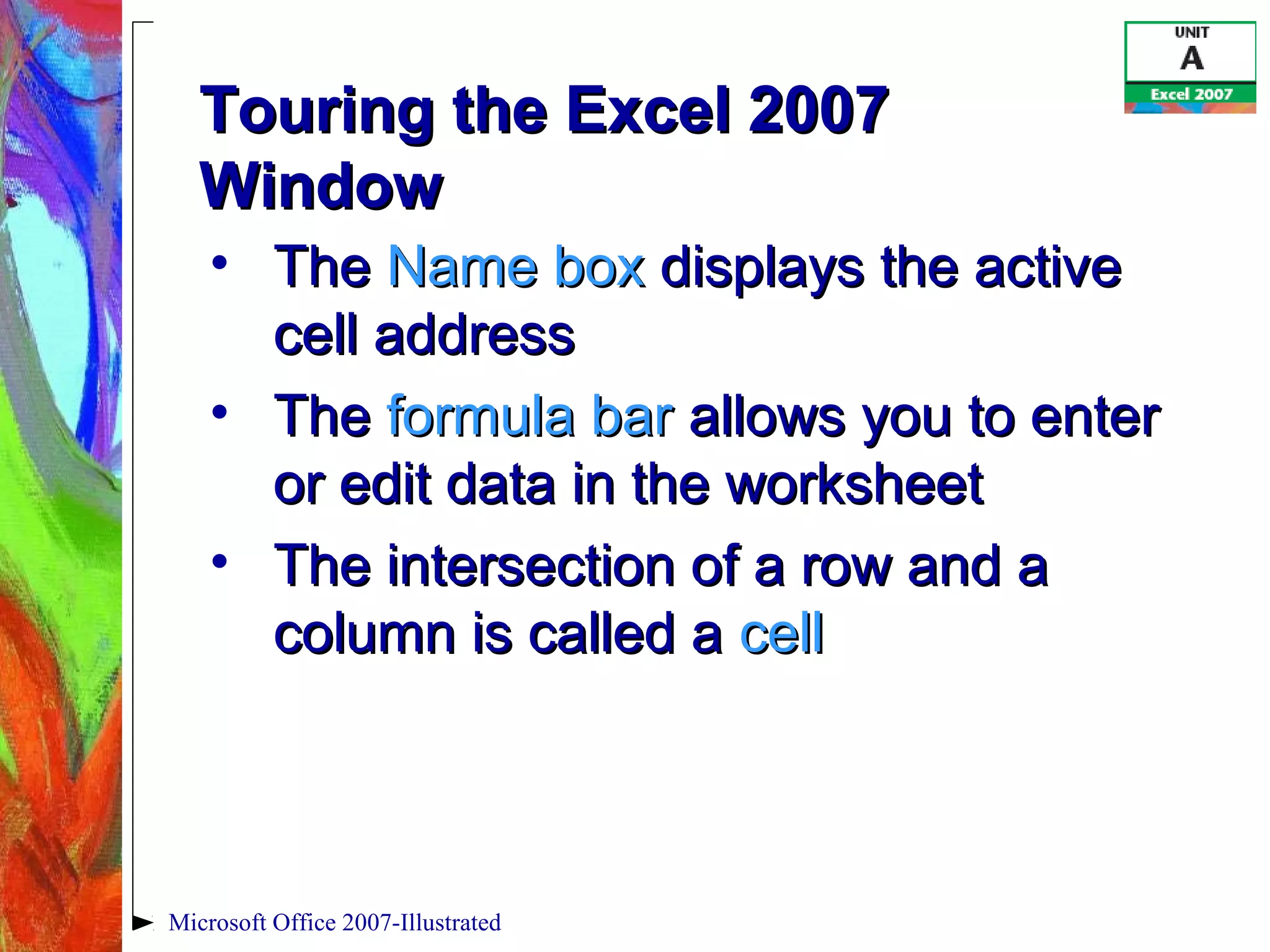 Microsoft Office 2007-Illustrated
Touring the Excel 2007Touring the Excel 2007
WindowWindow
• TheThe Name boxName box displays the activedisplays the active
cell addresscell address
• TheThe formula barformula bar allows you to enterallows you to enter
or edit data in the worksheetor edit data in the worksheet
• The intersection of a row and aThe intersection of a row and a
column is called acolumn is called a cellcell
 