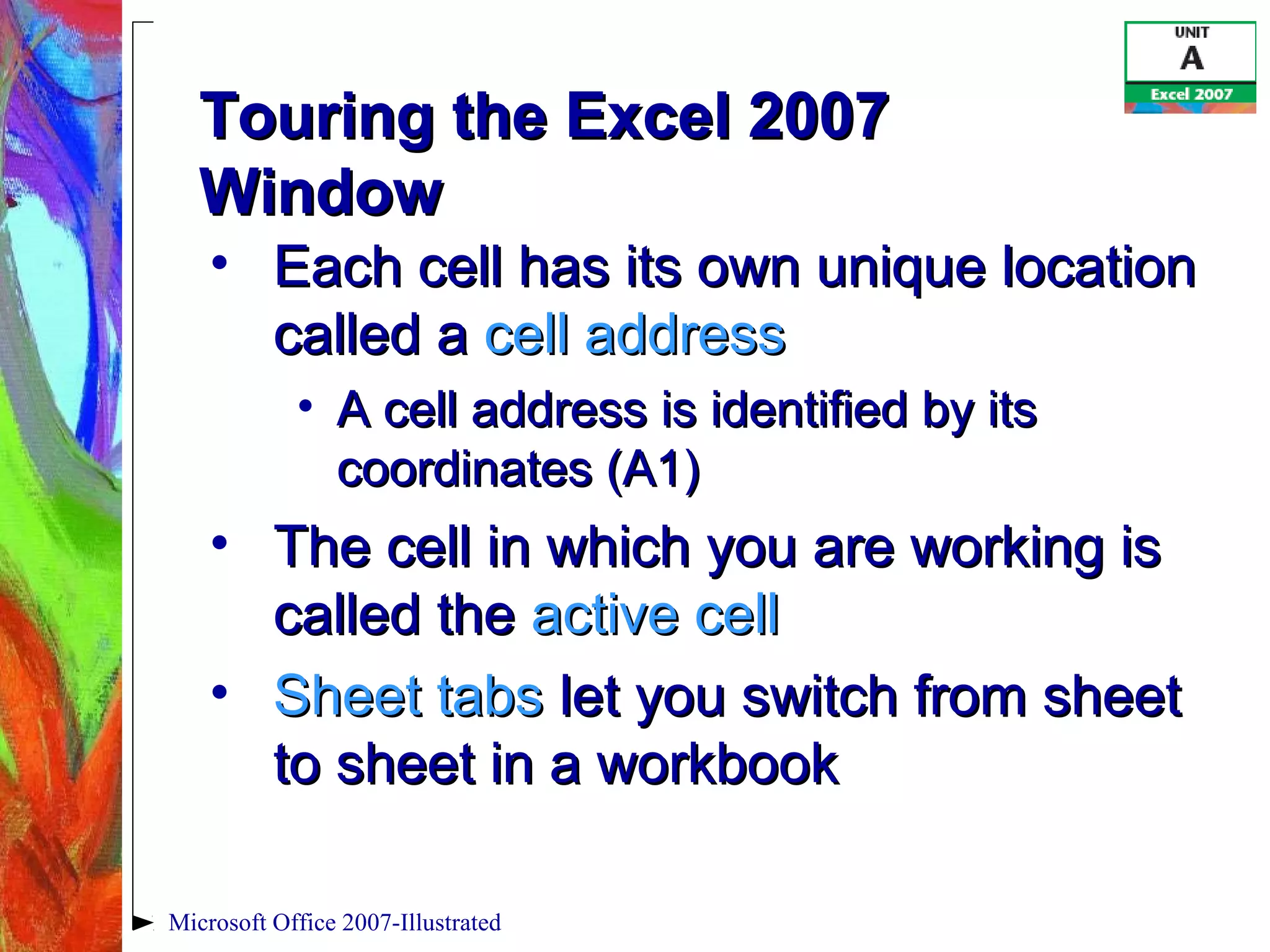 Microsoft Office 2007-Illustrated
Touring the Excel 2007Touring the Excel 2007
WindowWindow
• Each cell has its own unique locationEach cell has its own unique location
called acalled a cell addresscell address
• A cell address is identified by itsA cell address is identified by its
coordinates (A1)coordinates (A1)
• The cell in which you are working isThe cell in which you are working is
called thecalled the active cellactive cell
• Sheet tabsSheet tabs let you switch from sheetlet you switch from sheet
to sheet in a workbookto sheet in a workbook
 