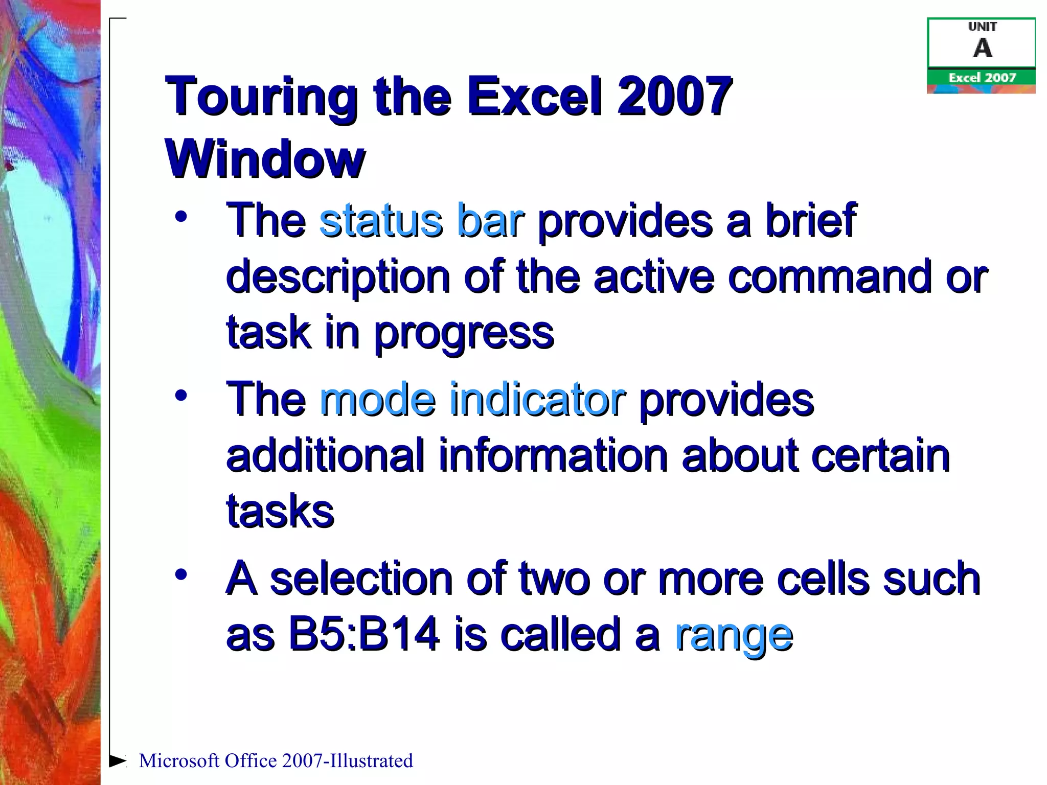 Microsoft Office 2007-Illustrated
Touring the Excel 2007Touring the Excel 2007
WindowWindow
• TheThe status barstatus bar provides a briefprovides a brief
description of the active command ordescription of the active command or
task in progresstask in progress
• TheThe mode indicatormode indicator providesprovides
additional information about certainadditional information about certain
taskstasks
• A selection of two or more cells suchA selection of two or more cells such
as B5:B14 is called aas B5:B14 is called a rangerange
 