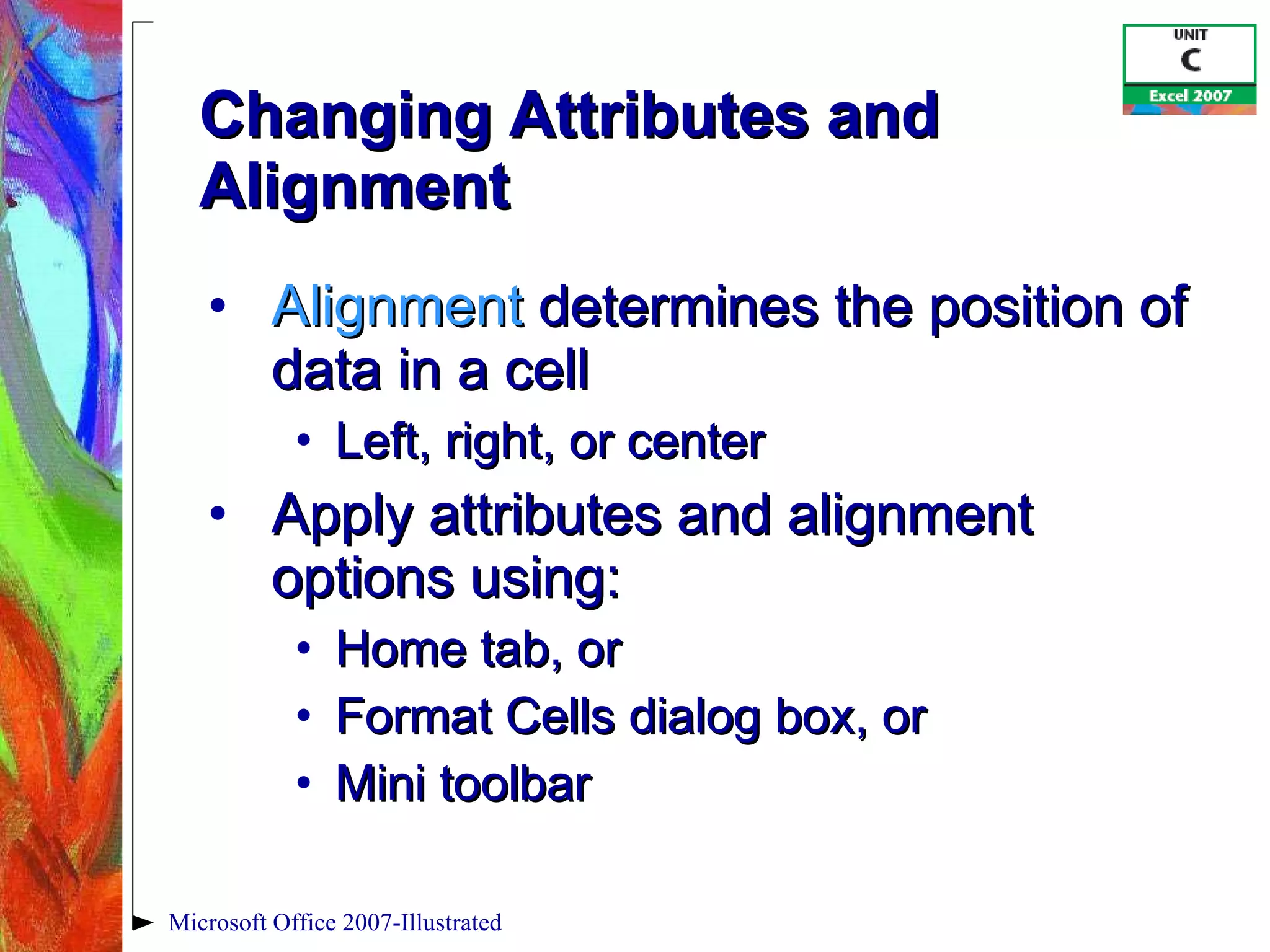 Changing Attributes and Alignment Alignment  determines the position of data in a cell Left, right, or center Apply attributes and alignment options using: Home tab, or Format Cells dialog box, or  Mini toolbar Microsoft Office 2007-Illustrated 