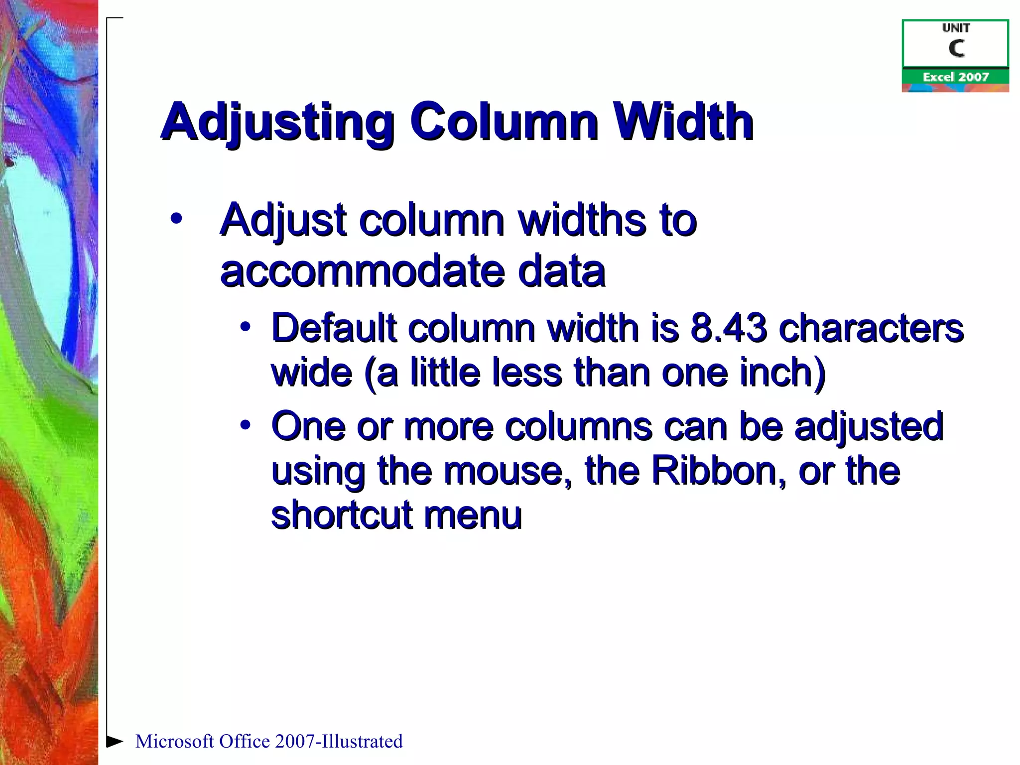 Adjusting Column Width Adjust column widths to accommodate data Default column width is 8.43 characters wide (a little less than one inch) One or more columns can be adjusted using the mouse, the Ribbon, or the shortcut menu Microsoft Office 2007-Illustrated 