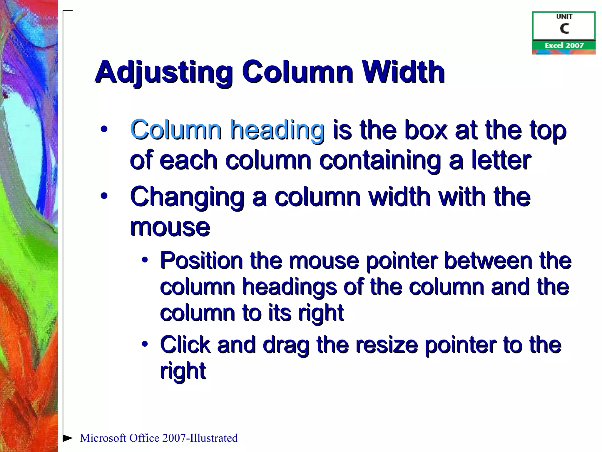 Adjusting Column Width Column heading  is the box at the top of each column containing a letter Changing a column width with the mouse Position the mouse pointer between the column headings of the column and the column to its right Click and drag the resize pointer to the right Microsoft Office 2007-Illustrated 