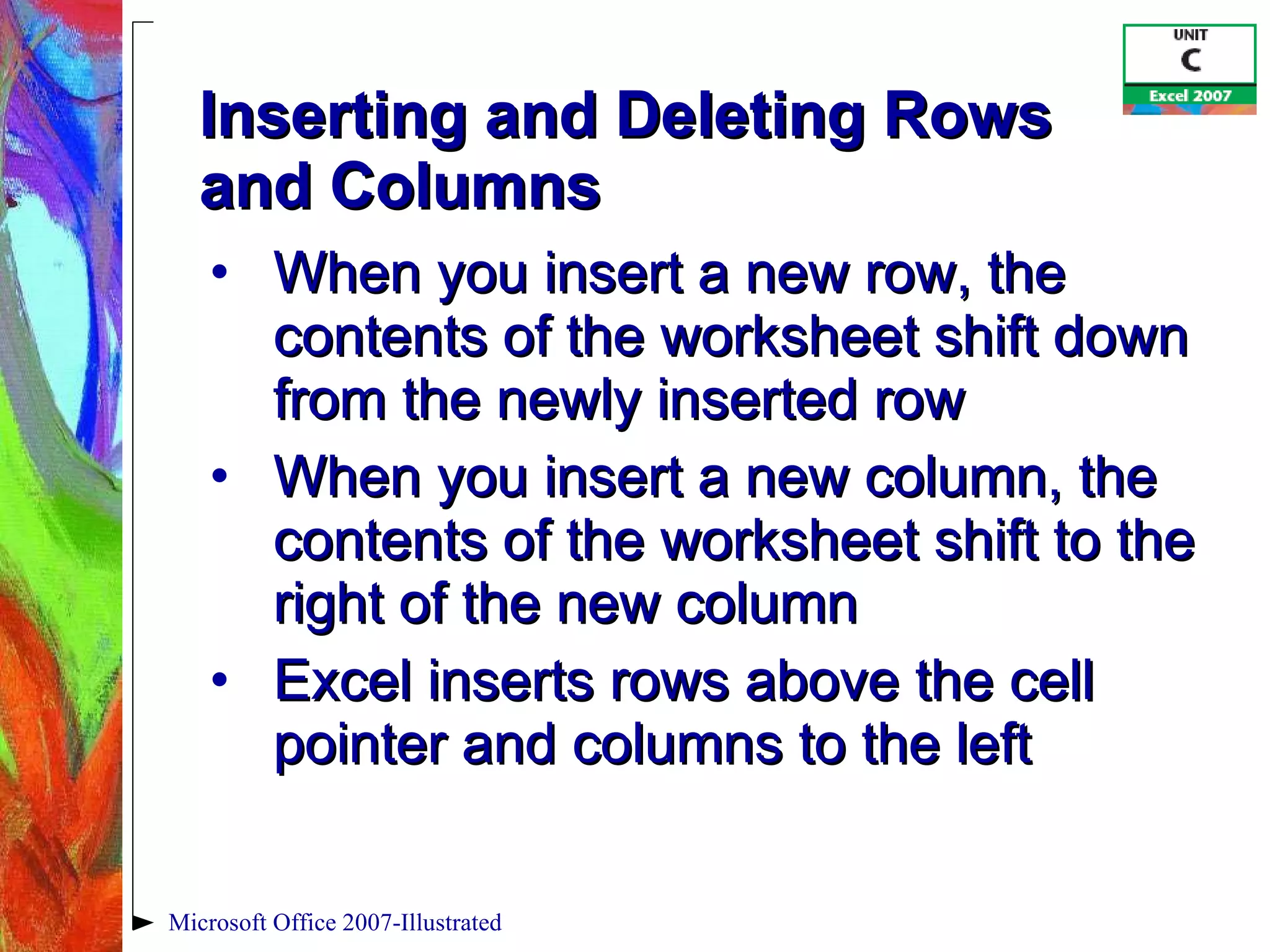 Inserting and Deleting Rows  and Columns When you insert a new row, the contents of the worksheet shift down from the newly inserted row When you insert a new column, the contents of the worksheet shift to the right of the new column Excel inserts rows above the cell pointer and columns to the left Microsoft Office 2007-Illustrated 