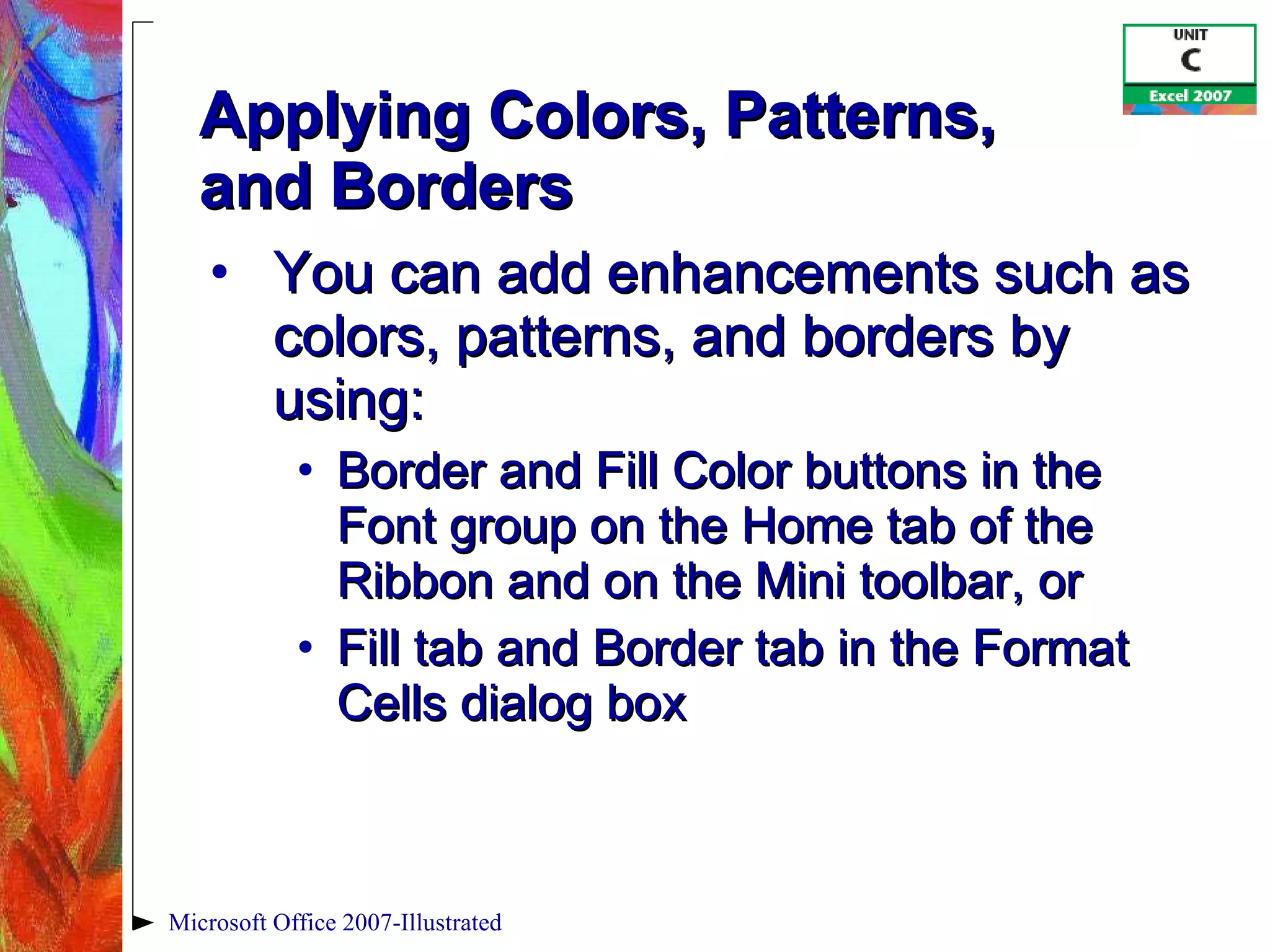 Applying Colors, Patterns,  and Borders You can add enhancements such as colors, patterns, and borders by using: Border and Fill Color buttons in the Font group on the Home tab of the Ribbon and on the Mini toolbar, or Fill tab and Border tab in the Format Cells dialog box Microsoft Office 2007-Illustrated 