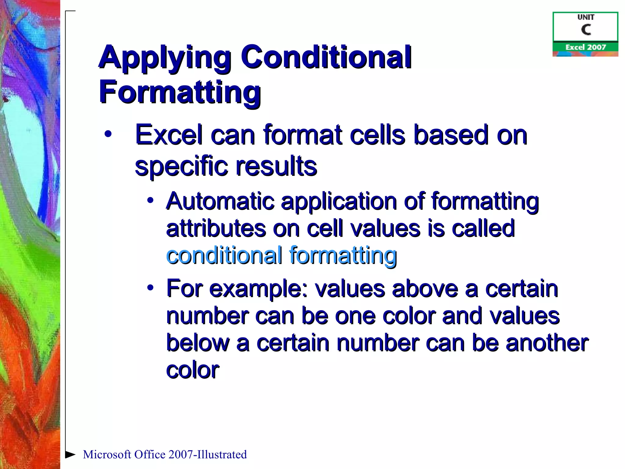 Applying Conditional Formatting Excel can format cells based on specific results Automatic application of formatting attributes on cell values is called  conditional formatting For example: values above a certain number can be one color and values below a certain number can be another color Microsoft Office 2007-Illustrated 