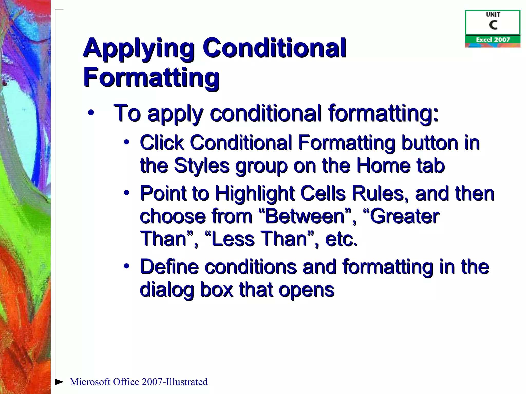 Applying Conditional Formatting To apply conditional formatting: Click Conditional Formatting button in the Styles group on the Home tab Point to Highlight Cells Rules, and then choose from “Between”, “Greater Than”, “Less Than”, etc. Define conditions and formatting in the dialog box that opens Microsoft Office 2007-Illustrated 