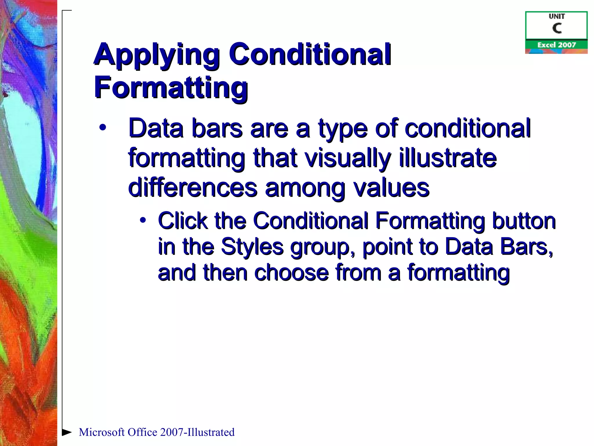 Applying Conditional Formatting Data bars are a type of conditional formatting that visually illustrate differences among values Click the Conditional Formatting button in the Styles group, point to Data Bars, and then choose from a formatting Microsoft Office 2007-Illustrated 