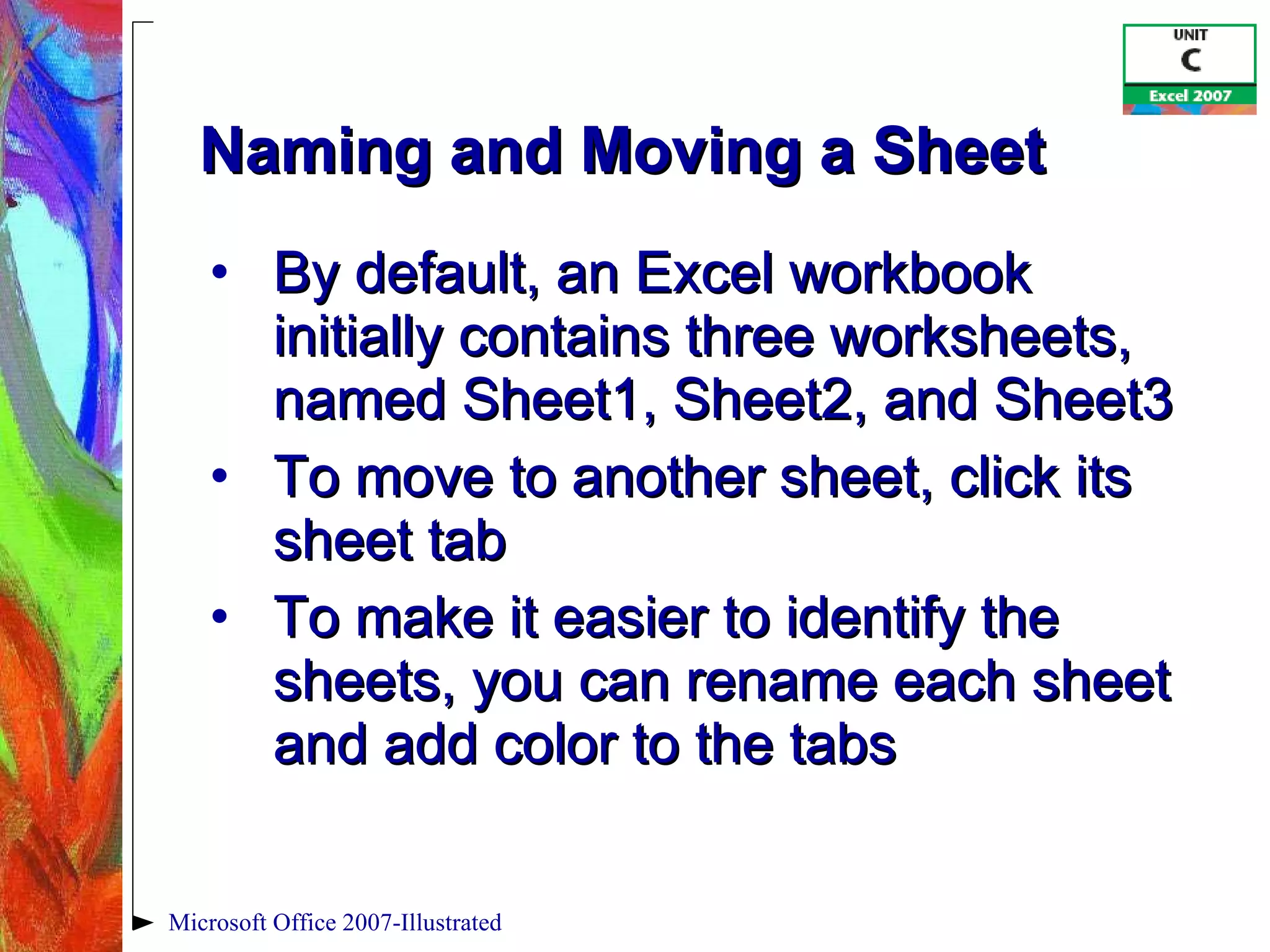 Naming and Moving a Sheet By default, an Excel workbook initially contains three worksheets, named Sheet1, Sheet2, and Sheet3 To move to another sheet, click its sheet tab To make it easier to identify the sheets, you can rename each sheet and add color to the tabs Microsoft Office 2007-Illustrated 