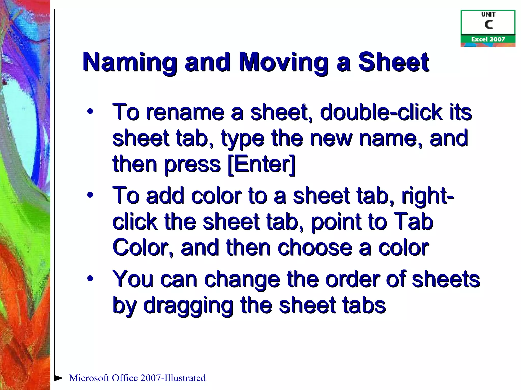 Naming and Moving a Sheet To rename a sheet, double-click its sheet tab, type the new name, and then press [Enter] To add color to a sheet tab, right-click the sheet tab, point to Tab Color, and then choose a color You can change the order of sheets by dragging the sheet tabs Microsoft Office 2007-Illustrated 