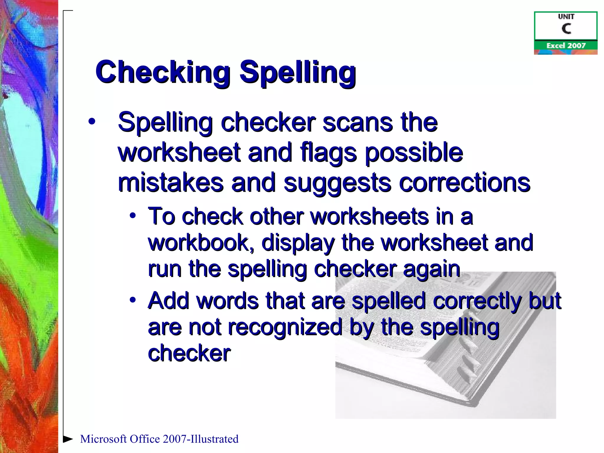 Checking Spelling Spelling checker scans the worksheet and flags possible mistakes and suggests corrections To check other worksheets in a workbook, display the worksheet and run the spelling checker again Add words that are spelled correctly but are not recognized by the spelling checker Microsoft Office 2007-Illustrated 