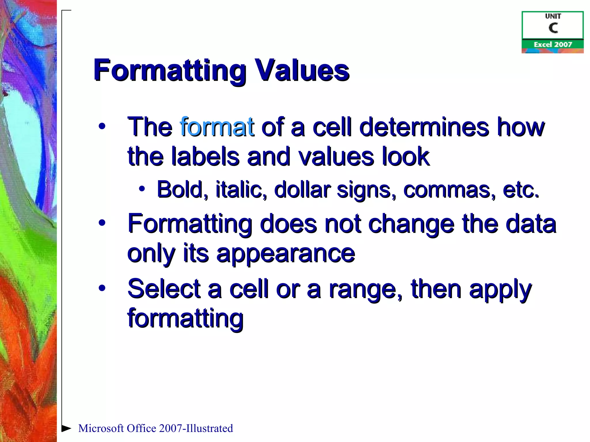 Formatting Values The  format  of a cell determines how the labels and values look Bold, italic, dollar signs, commas, etc. Formatting does not change the data only its appearance Select a cell or a range, then apply formatting Microsoft Office 2007-Illustrated 