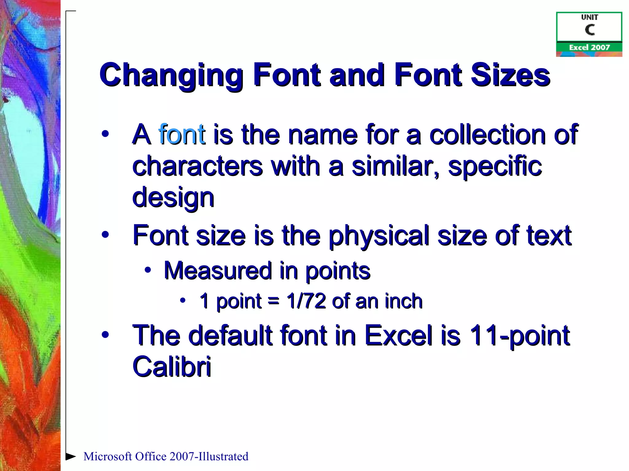 Changing Font and Font Sizes A  font  is the name for a collection of characters with a similar, specific design Font size is the physical size of text Measured in points  1 point = 1/72 of an inch The default font in Excel is 11-point Calibri Microsoft Office 2007-Illustrated 
