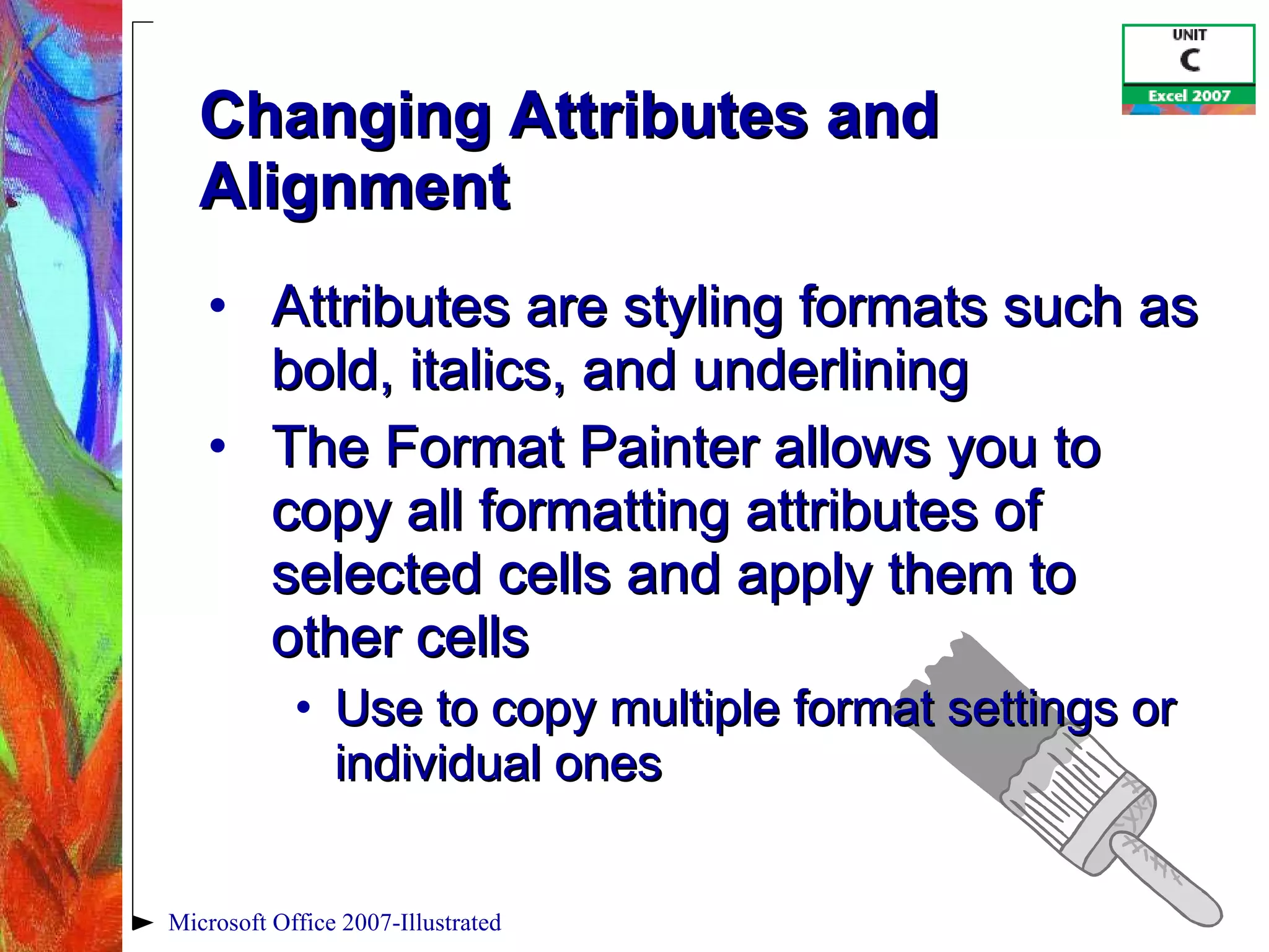 Changing Attributes and Alignment Attributes are styling formats such as bold, italics, and underlining The Format Painter allows you to copy all formatting attributes of selected cells and apply them to other cells Use to copy multiple format settings or individual ones Microsoft Office 2007-Illustrated 