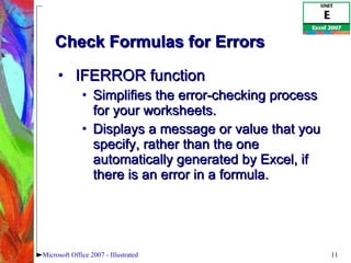 Check Formulas for Errors IFERROR function Simplifies the error-checking process for your worksheets.  Displays a message or value that you specify, rather than the one automatically generated by Excel, if there is an error in a formula. Microsoft Office 2007 - Illustrated 