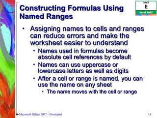 Constructing Formulas Using Named Ranges Assigning names to cells and ranges can reduce errors and make the worksheet easier to understand Names used in formulas become absolute cell references by default Names can use uppercase or lowercase letters as well as digits After a cell or range is named, you can use the name on any sheet The name moves with the cell or range Microsoft Office 2007 - Illustrated 