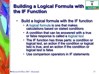 Building a Logical Formula with the IF Function Build a logical formula with the IF function A  logical formula  is one that makes calculations based on stated conditions A condition that can be answered with a true or false response is called a  logical test The IF function has three parts: a condition or logical test, an action if the condition or logical test is true, and an action if the condition or logical test is false Use comparison operators in IF statements Microsoft Office 2007 - Illustrated 