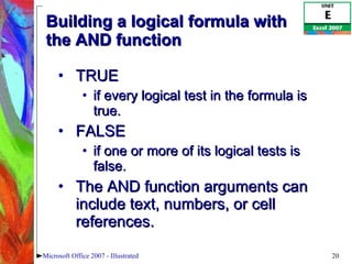 Building a logical formula with the AND function TRUE  if every logical test in the formula is true.  FALSE  if one or more of its logical tests is false.  The AND function arguments can include text, numbers, or cell references.  Microsoft Office 2007 - Illustrated 