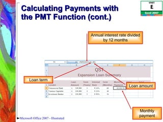 Calculating Payments with  the PMT Function (cont.) Microsoft Office 2007 - Illustrated Annual interest rate divided by 12 months Loan term Loan amount Monthly payment 