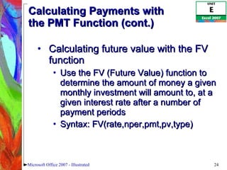 Calculating Payments with  the PMT Function (cont.) Calculating future value with the FV function Use the FV (Future Value) function to determine the amount of money a given monthly investment will amount to, at a given interest rate after a number of payment periods Syntax: FV(rate,nper,pmt,pv,type) Microsoft Office 2007 - Illustrated 