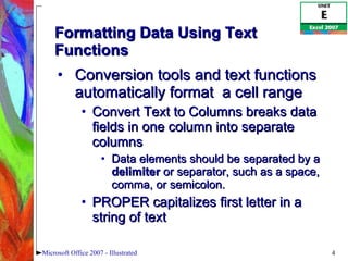 Formatting Data Using Text Functions  Conversion tools and text functions automatically format  a cell range Convert Text to Columns breaks data fields in one column into separate columns Data elements should be separated by a  delimiter  or separator, such as a space, comma, or semicolon.  PROPER capitalizes first letter in a string of text Microsoft Office 2007 - Illustrated 