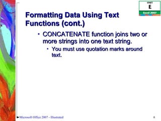 Formatting Data Using Text Functions  (cont.) CONCATENATE function joins two or more strings into one text string.  You must use quotation marks around text.  Microsoft Office 2007 - Illustrated 