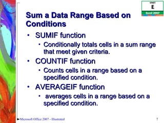 Sum a Data Range Based on Conditions SUMIF function Conditionally totals cells in a sum range that meet given criteria.  COUNTIF function Counts cells in a range based on a specified condition. AVERAGEIF function averages cells in a range based on a specified condition. Microsoft Office 2007 - Illustrated 