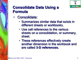 Consolidate Data Using a Formula Consolidate: Summarizes similar data that exists in different sheets or workbooks.  Use cell references to the various sheets on a consolidation, or summary, sheet.  These references effectively create another dimension in the workbook and are called  3-D references.   Microsoft Office 2007 - Illustrated 